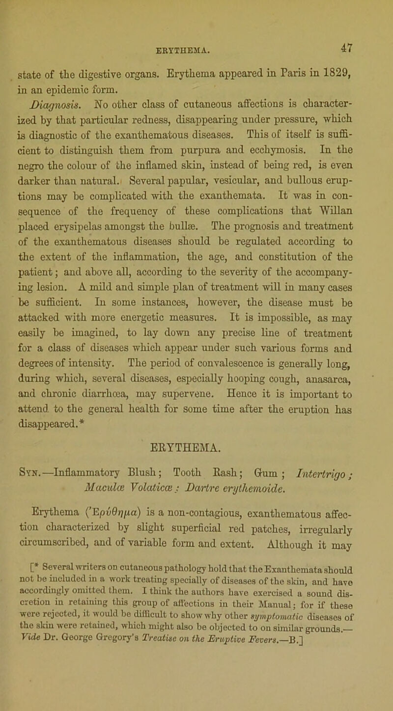 state of the digestive organs. Erythema appeared in Paris in 1829, in an épidémie form. Diagnods. No other class of cutaneous affections is cbaracter- ized by tbat particular redness, disappearing nnder pressure, tvhich is diagnostic of tbe exanthematous diseases. Tbis of itself is suffi- cient to distinguish tbem from purpura and eccbymosis. In tbe negro the colour of tbe inflamed skin, instead of being red, is even darker tban natural. Several papular, vesicular, and bullous érup- tions may be complicated with tbe exantbemata. It was in con- séquence of tbe frequenev of these complications tbat Willan placed erysipelas amongst tbe bulbe. Tbe prognosis and treatment of the exantbematous diseases should be regulated according to the extent of tbe inflammation, tbe âge, and constitution of tbe patient ; and above ail, according to the severity of tbe accompany- ing lésion. À mild and simple plan of treatment will in many cases be sufiieient. In some instances, hotvever, tbe disease must be attacked with more energetic measures. It is impossible, as may easily be imagined, to lay down any précisé line of treatment for a class of diseases tvhich appear under sucb various forms and degrees of intensity. Tbe period of convalescence is generally long, during wbicb, several diseases, especially hooping cougb, anasarca, and chronic diarrhœa, may supervene. Hence it is important to attend to tbe general bealtb for some time after tbe éruption bas disappeared.* ERYTHEMA. Syn.—Inflammatory Blush; Tootb Rasb; Gum ; Intertrigo; Maculœ Volaticœ : Dartre erythemoide. Erythema (’EpvOtgxa) is a non-contagious, exantbematous affec- tion characterized by slight superficial red patebes, irregularly circumscribed, and of variable form and extent. Altbougb it may C* Several wnters od cutaneous pathology hold tbat the Exantbemata should not be included in a work treating specially of diseases of the sldn, and hâve accordingly omitted lhem. I thiuk the authors hâve exercised a Sound dis- crétion in retaining this group of affections in their Manual ; for if these were rejected, it would be diilicult to show why other symptomatic diseases of the skin were retained, which might also be objected to on similar grounds. Vide Dr. George Gregory's Treatise on the Eruptive Fevers.—B.]