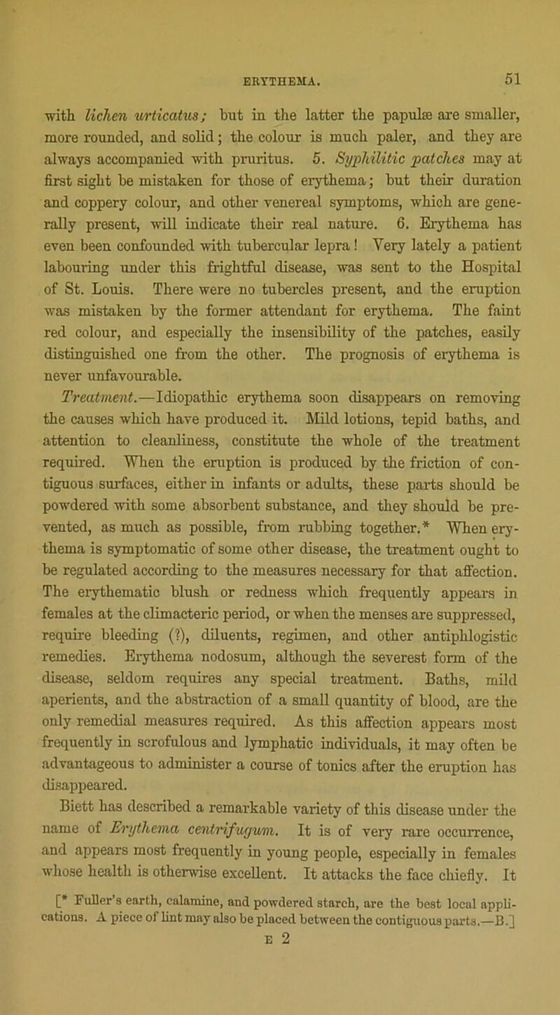 with lichen urticatus; but iu the latter the papulæ are smaller, more rounded, and solid ; the colour is mueh paler, and they are always accompanied with pruritus. 5. Syphilitic patch.cs may at first siglit be mistaken for tbose of erythema ; but their duration and coppery colour, and otber venereal symptoms, wdiich are gene- rally présent, mil indicate tbeir real nature. 6. Erythema has even been confounded with tubercular lepra ! Yery lately a patient labouring under this frightfnl disease, was sent to the Hospital of St. Louis. There were no tubercles présent, and the éruption was mistaken by the former attendant for erythema. The faint red colour, and especially the insensibility of the patches, easily distinguished one from the other. The prognosis of erythema is never unfavourable. Treatment.—Idiopathic erythema soon disappears on removing the causes which haye produced it. Mild lotions, tepid baths, and attention to cleanliness, constitute the whole of the treatment required. When the éruption is produced by the friction of con- tiguous surfaces, either in infants or adults, these parts should be powdered with some absorbent substance, and they should be pre- vented, as much as possible, from rubbing together.* When ery- thema is symptomatic of some other disease, the treatment ought to be regulated according to the measures necessary for that affection. The erythematic blush or redness which frequently appears in females at the climacteric period, or when the menses are suppressed, require bleeding (?), diluents, regimen, and other antiplilogistic remedies. Erythema nodosum, although the severest form of the disease, seldom requires any spécial treatment. Baths, mild aperients, and the abstraction of a small quantity of blood, are the only remédiai measures required. As this affection appears most frequently in scrofulous and lymphatic individuals, it may often be adyantageous to administer a course of tonies after the éruption has disappeared. Biett has described a remarkable variety of this disease under the name of Erythema centrifugum. It is of very rare occurrence, and appears most frequently in young people, especially in females whose health is otherwise excellent. It attacks the face chiefly. It [* Fuller’a earth, calamine, and powdered atareh, are the beat local appli- cations. A pièce of lint may also be placed between the contiguoua parts,—il.]