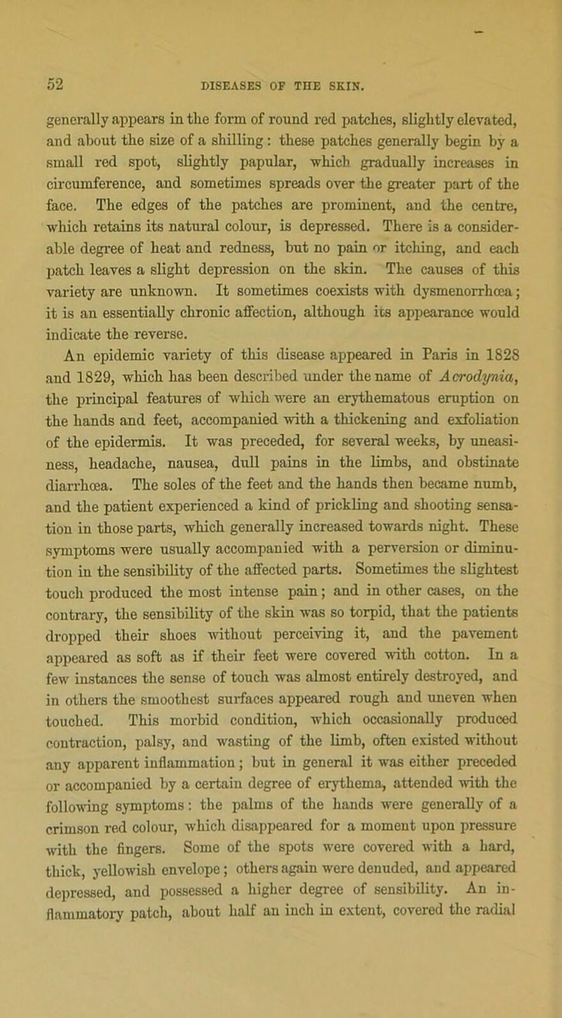 generally appears in tlie form of round red patches, slightly elevated, and about tlie size of a shilling : tliese patches generally begin by a small red spot, slightly papular, winch gradually increases in eircumference, and sometixnes spreads over the greater part of the face. The edges of the patches are prominent, and the centre, which retains its natural colour, is depressed. There is a considér- able degree of heat and redness, but no pain or itching, and each patch leaves a slight dépréssion on the skin. The causes of this variety are unknown. It sometimes coexists with dysmenorrhœa ; it is an essentially chronic affection, although its appearance would indicate the revei'se. An épidémie variety of this disease appeared in Paris in 1828 and 1829, which has been described under the name of Acrodynia, the principal features of which were an erythematous éruption on the liands and feet, accompanied with a thickening and exfoliation of the epidermis. It was preceded, for several weeks, by uneasi- ness, headache, nausea, dull pains in the limbs, and obstinate diarrhœa. The soles of the feet and the hands then became numb, and the patient experienced a kind of prickling and shooting sensa- tion in those parts, which generally increased towards night. These symptoms were usually accompanied with a perversion or diminu- tion in the sensibility of the affected parts. Sometimes the slightest touch produced the most intense pain ; and in other cases, on the contrary, the sensibility of the skin was so torpid, that the patients dropped their shoes without perceiving it, and the pavement appeared as soft as if their feet were covered with cotton. In a few instances the sense of touch was almost entirely destroyed, and in others the smoothest surfaces appeared rough and uneven when touched. This morbid condition, which occasionally produced contraction, palsy, and wasting of the limb, often existed without any apparent inflammation ; but in general it was either preceded or accompanied by a certain degree of erythema, attended with the following symptoms : the palms of the hands were generally of a crimson red colour, which disappeared for a moment upon pressure with the Angers. Some of the spots were covered with a hard, thick, yellowish envelope ; others again were deuuded, and appeared depressed, and possessed a higher degree of sensibility. An in- flammatory patch, about half an inch in extent, covered the radial