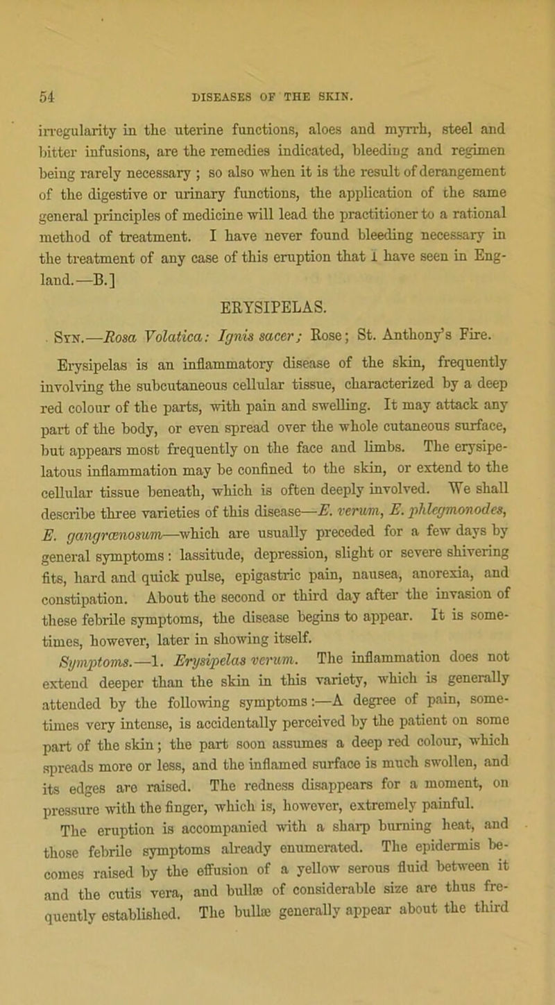 irregularity in the uterine functions, aloes and myrrh, steel and bitter infusions, are the remedies indieated, bleeding and regimen heing rarely necessary ; so also when it is the resuit of dérangement of the digestive or urinary functions, the application of the same general principles of medicine will lead the practitioner to a rational method of treatment. I hâve never found bleeding necessary in the treatment of any case of this éruption that 1 hâve seen in Eng- land.—B.] ERYSIPELAS. Syn.—Ilosa Volatica: Ignis sacer; Rose; St. Anthony’s Fire. Erysipelas is an inflammatory disease of the skin, frequently involving the suhcutaneous cellular tissne, charaeterized hy a deep red colour of the parts, with pain and swelling. It may attack any part of the body, or even spread over the whole cutaneous surface, but appears most frequently on the face and limbs. The erysipe- latous inflammation may be confined to the skin, or extend to the cellular tissue beneath, which is often deeply involved. IVe shall describe three varieties of this disease—E. verum, E. phlegmon odes, E. r/angrœnosuni—which are usually preceded for a few days by general symptoms : lassitude, dépréssion, slight or severe shivering fits, hard and quiok puise, epigastric pain, nausea, anorexia, and constipation. About the second or third day after the invasion of these febrile symptoms, the disease begins to appear. It is some- times, however, later in showing itself. Symptoms.— 1. Erysipelas verum. The inflammation does not extend deeper than the skin in this variety, which is generally atteuded by the following symptoms :—A degree of pain, some- times very intense, is accidentally perceived by the patient on some part of the skin ; the part soon assumes a deep red colour, which spreads more or less, and the inflamed surface is much swollen, and its edges are raised. The redness disappears for a moment, on pressure with the finger, which is, however, extremely painful. The éruption is accompanied with a sharp burning heat, and thosc febrile symptoms already enumerated. The epidermis be- comes raised by the effusion of a yellow serons fluid between it and the cutis vera, and bullæ of considérable size are thus fre- quently established. The bullæ generally appear about the third