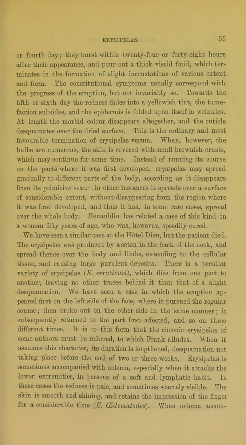 or fourth day ; tliey burst within twenty-four or forty-eiglit honrs after their appearance, and pour out a thick viscid fluid, which ter- minâtes in the formation of sligbt incrustations of various estent and fortn. The constitutional symptoms usually correspond witli the progress of the éruption, but not invariably so. Towards the fifth or sixth day the redness fades into a yellowish tint, the tumé- faction subsides, and the epidermis is folded upon itself in wrinkles. At length the morbid colour disappears altogether, and the cuticle desquamâtes over the dried surface. Tins is the ordinary and most fayourable termination of erysipelas verum. When, liowever, the bullæ are numerous, the skin is covered with small brownish crusts, which may continue for some time. Instead of running its course on the parts where it was first developed, erysipelas may spread gradually to different parts of the body, according as it disappears from its primitive seat. In other instances it spreads over a surface of considérable extent, without disappearing from the région where it was first developed, and thus it lias, in some rare cases, spread over the whole body. Benauldin bas related a case of this kind in a woman fifty years of âge, who was, however, speedily cured. We hâve seen a similar case at the Hôtel Dieu, but the patient clied. The erysipelas was produced by a seton in the back of the neck, and spread thence over the body and limbs, extending to the cellular tissue, and causing large purulent deposits. There is a peculiar variety of erysipelas (E. erraticum), which Aies from one part to another, leaving no other traces behind it than tliat of a slight desquamation. We hâve seen a case in which the éruption ap- peared first on the left side of the face, where it pursued the regular course ; then broke out on the other side in the same manner ; it subsequently retumed to the part first affected, and so on three different times. It is to this form that the chrome erysipelas of some authors must be referred, to which Frank alludes. When it assumes this character, its duration is lengthened, desquamation not taking place before the end of two or three weeks. Erysipelas is sometimes accompanied with œdema, especially when it attacks the lower extremities, in persons of a soft and lymphatic habit. In these cases the redness is pale, and sometimes scarcely visible. The skin is smooth and shining, and retains the impression of the finger for a considérable time {E. Œclematodes). When œdema accom-