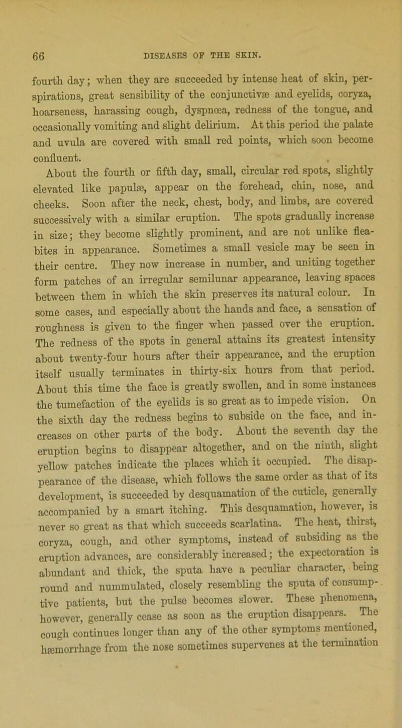 fourth day ; when tbey are succeeded by intense beat of skin, per- spirations, great sensibility of the conjunctivæ and eyelids, coryza, boarseness, barassing cougb, dyspnœa, redness of tbe tongue, and oecasionally yomiting and sligbt delirium. At tbis period tbe palate and uvula are covered witb small red points, which soon become confluent. About tbe foui-tb or fiftb day, small, circular red spots, sligbtly eleyated like papulæ, appear on tbe forehead, ckin, nose, and cheeks. Soon after tbe neek, cbest, body, and limbs, are covered successively witb a similar éruption. Tbe spots gradually increase in size ; tbey become sligbtly prominent, and are not unlike flea- bites in appearance. Sometimes a small vesicle may be seen in their centre. Tbey now increase in number, and uniting togetber form patcbes of an irregular semilunar appearance, leaving spaces between tbem in which tbe skin préserves its natural colour. In some cases, and especially about tbe bands and face, a sensation of rougbness is given to tbe linger wben passed over tbe éruption. Tbe redness of the spots in general attains its greatest intensity about twenty-four hours after tbeir appearance, and tbe éruption itself usually terminâtes in tbirty-six bours from tbat period. About tbis time tbe face is greatly swollen, and in some instances tbe tuméfaction of tbe eyelids is so great as to impede vision. On the sixth day the redness begins to subside on tbe face, and in- creases on otber parts of tbe body. About tbe seventb day tbe éruption begins to (lisappear altogetber, and on tbe ninth, sligbt yellow patcbes indicate tbe places which it occupied. Tbe disap- pearance of the disease, which follows tbe same order as tliat of its development, is succeeded by desquamation of tbe cuticle, generally accompanied by a smart itcbing. Tbis desquamation, however, is never so great as tbat which succeeds scarlatina. lbe beat, tbirst, coryza, cougb, and otber symptoms, instead of subsiding as the éruption advances, are considerably increased ; tbe expectoration is abundant and tliick, tbe sputa bave a peculiar clmracter, being round and nummulated, closely resembling tbe sputa of consump- tive patients, but tbe puise becomes slower. Tbese phenomena, however, generally cease as soon as tbe éruption disappears. The cougb continues longer tban any of tbe otber symptoms mentioned, hæmorrbage from tbe nose sometimes supervenes at tbe termination