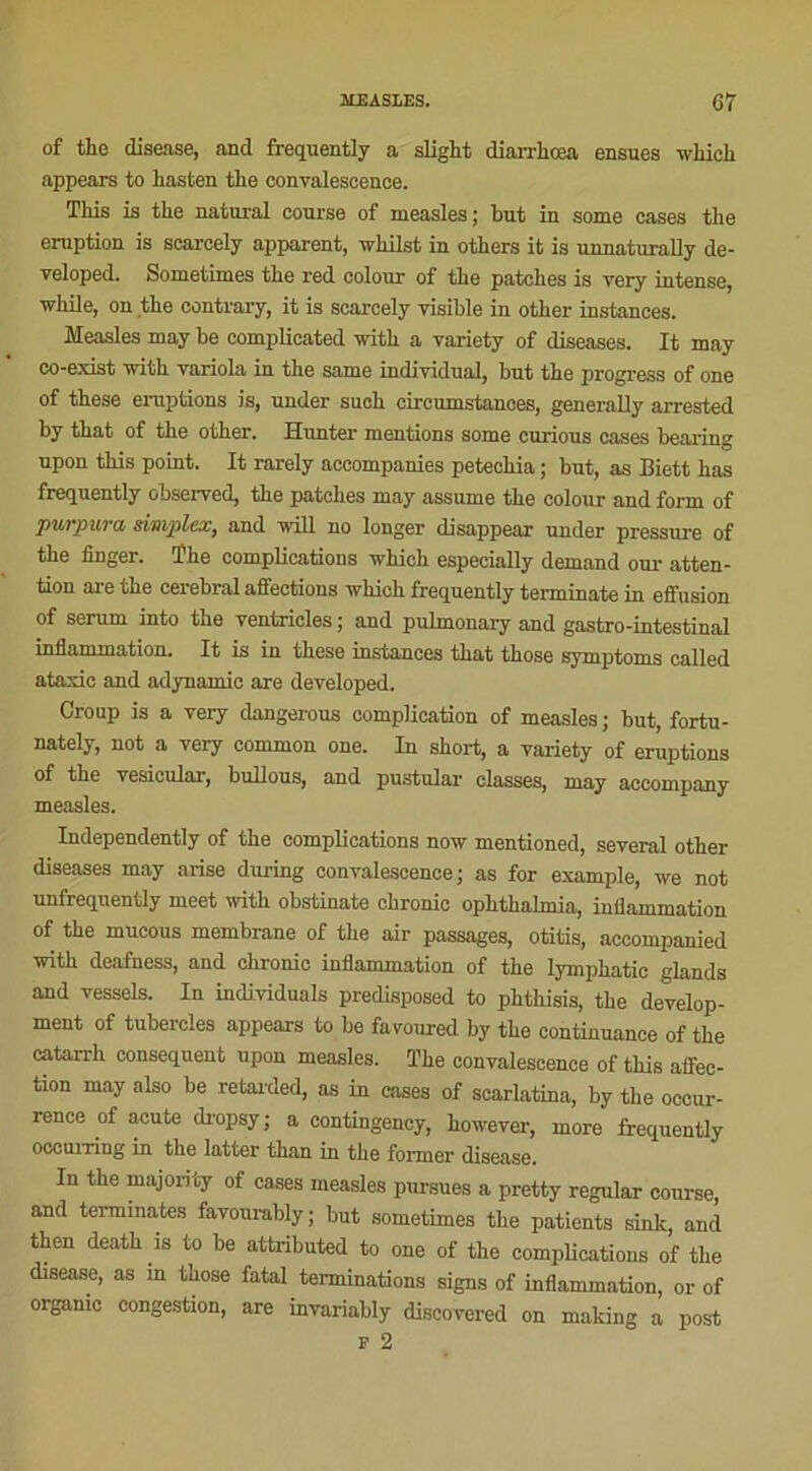 MEASLES. 07 of the disease, and frequently a slight diarrhœa ensues which appears to liasten the convalescence. This is the natnral course of measles ; but in some cases the éruption is scarcely apparent, whilst in others it is unnaturally de- veloped. Sometunes the red colour of the patches is very intense, while, on the contrary, it is scarcely visible in other instances. Measles may be complieated with a variety of diseases. It may co-exist with variola in the same individual, but the progress of one of these éruptions is, under such cireumstances, generally arrested by that of the other. Hunter mentions some curious cases bearing upon this point. It rarely accompanies petechia ; but, as Biett has frequently observed, the patches may assume the colour and form of purpura simplex, and will no longer disappear under pressure of the finger. ïhe complications which especially demand our atten- tion are the cérébral affections which frequently terminate in effusion of sérum into the ventricles ; and pulmonary and gastro-intestinal inflammation. It is in these instances that those symptoms called ataxie and adynamie are developed. Croup is a very dangerous complication of measles ; but, fortu- nately, not a very common one. In short, a variety of éruptions of the vesicular, bullous, and pustular classes, may accompany measles. Independently of the complications now mentioned, several other diseases may anse during convalescence; as for example, we not unfrequently meet with obstinate chronic ophthalmia, inflammation of the mucous membrane of the air passages, otitis, aceompanied with deafness, and chronic inflammation of the lymphatic glands and vessels. In individuals predisposed to phthisis, the develop- ment of tubercles appears to be faroured by the continuance of the catarrh conséquent upon measles. The convalescence of this affec- tion may also be retarded, as in cases of scarlatina, by the occur- rence of acute dropsy ; a contingency, however, more frequently occuning in the latter than in the former disease. In the majonty of cases measles pursues a pretty regular course, and terminâtes favourably; but sometimes the patients sinlt, and then death is to be attributed to one of the complications of the disease, as in those fatal terminations signs of inflammation, or of organic congestion, are invariably discovered on making a post F 2