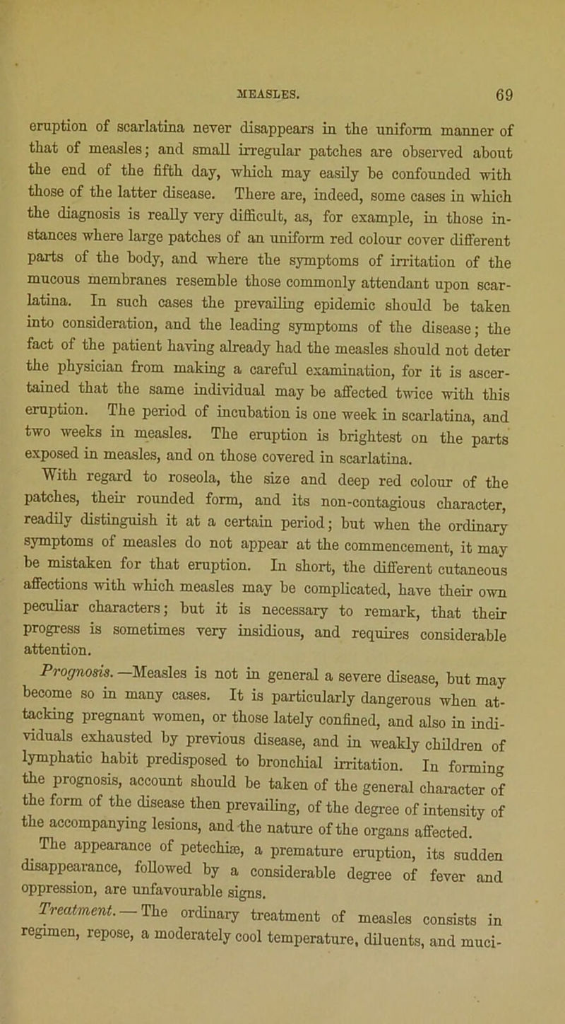 éruption of searlatina never disappears in the uniform manner of that of measles; and small irregular patelles are observed about tbe end of the fiftb day, which may easily be confounded with tbose of the latter disease. There are, indeed, some cases in which the diagnosis is really very difficult, as, for example, in those in- stances wliere large patches of an uniform red colour cover different parts of the body, and where the symptoms of irritation of the mucous membranes resemble those commonly attendant upon scar- latina. In such cases the prevailing épidémie should be taken into considération, and the leading symptoms of the disease; the fact of the patient having already had the measles should not deter the physician from making a careful examination, for it is ascer- tained that the same individual may be affected twice with this éruption. The period of incubation is one week in searlatina, and two weeks in measles. The éruption is brightest on the parts exposed in measles, and on those covered in searlatina. With regard to roseola, the size and deep red colour of the patches, their rounded form, and its non-contagious character, readilv distinguish it at a certain period ; but when the ordinary symptoms of measles do not appear at the commencement, it may be mistaken for that éruption. In short, the different cutaneous affections with which measles may be complicated, bave their own peculiar characters; but it is necessary to remark, that their progress is sometimes very insidious, and requires considérable attention. Prognom. —Measles is not in general a severe disease, but may become so in many cases. It is particularly dangerous when at- tacking prégnant women, or those lately confined, and also in indi- viduals exhausted by previous disease, and in weakly children of lymphatic habit predisposed to bronchial irritation. In formant the prognosis, account should be taken of the general character of the form of the disease then prevailing, of the degree of intensity of the accompanymg lésions, and the nature ofthe organs affected. The appearance of petechiæ, a prématuré éruption, its sudden disappearance, followed hy a considérable degree of fever and oppression, are unfavourable signs. Treatment.— The ordinary treatment of measles consista in regimen, repose, a moderately cool température, diluents, and muci-