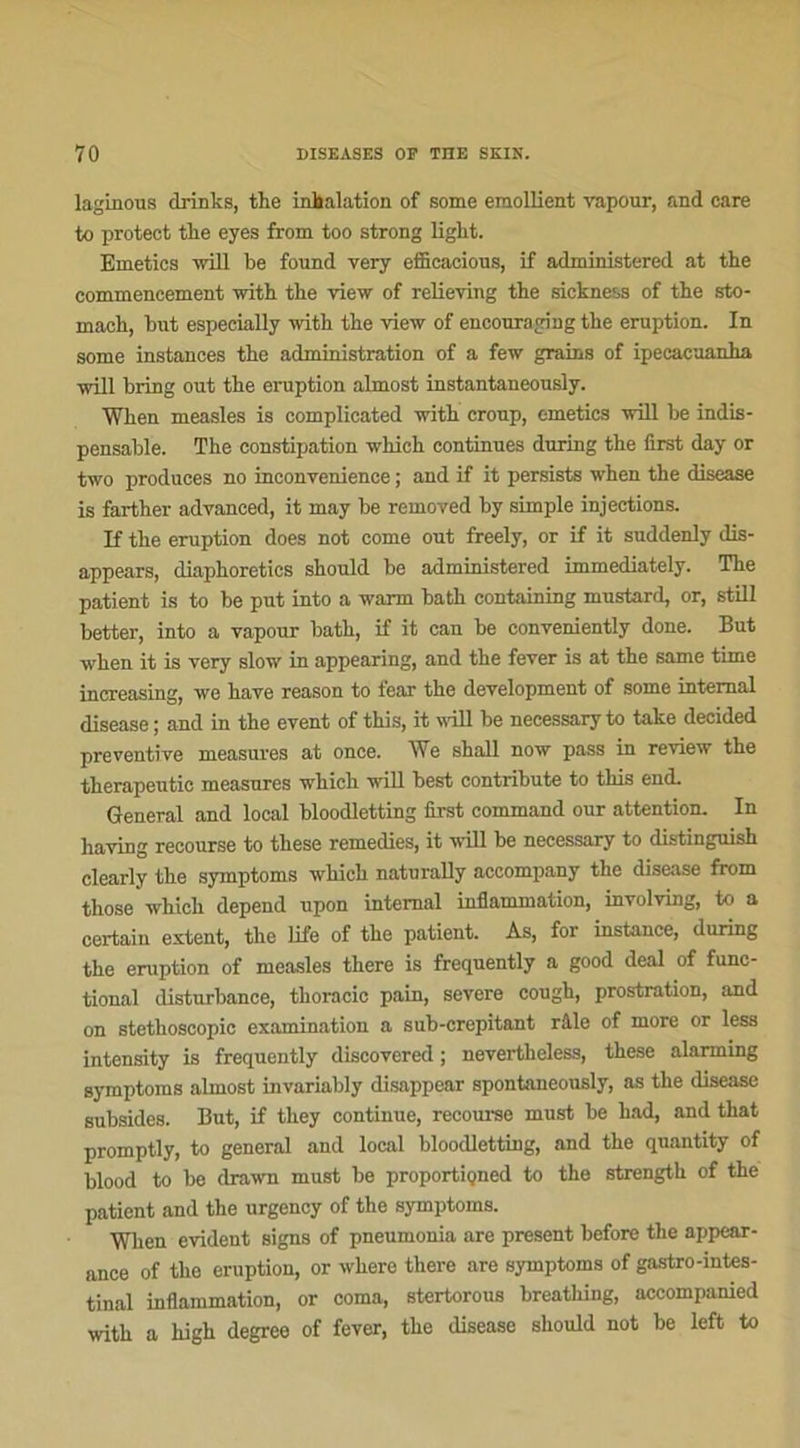 laginous drinks, the inhalation of some emollient vapour, and care to protect tlie eyes from too strong light. Emetics will be found very efficacions, if administered at the commencement with tbe view of relieving the sickness of the sto- mach, but especially with the view of encouraging the éruption. In some instances the administration of a few grains of ipecacuanha will bring out the éruption almost instantaneously. When measles is complicated with croup, emetics will be indis- pensable. The constipation which continues during the first day or two produces no ineonvenience ; and if it persists when the disease is farther advanced, it may be removed by simple injections. If the éruption does not corne out freely, or if it suddenly dis- appears, diaphoreties should be administered immediately. The patient is to be put into a warm bath containing mustarrl, or, still better, into a vapour bath, if it can be conveniently doue. But when it is very slow in appearing, and the fever is at the same time increasing, we hâve reason to fear the development of some internai disease ; and in the event of this, it will be necessary to take decided préventive measures at once. We shall now pass in review the therapeutic measures which will best contribute to this end. General and local bloodletting first command our attention. In having recourse to these remedies, it will be necessary to distinguish clearly the symptoms which naturally accompany the disease from those which dépend upon internai inflammation, involving, to a certain estent, the Life of the patient. As, for instance, during the éruption of measles there is frequently a good deal of func- tional disturbance, thoracic pain, severe cough, prostration, and on stethoscopic examination a sub-crepitant râle of more or less intensity is frequently discovered ; nevertlieless, these alarming symptoms almost invariably disappear spontaneously, as the disease subsides. But, if they continue, recourse must be had, and that promptly, to general and local bloodletting, and the quantity of blood to be drawn must be proportiçned to the strength of the patient and the urgency of the symptoms. When évident signs of pneumonia are présent before the appear- ance of the éruption, or where there are symptoms of gastro-intes- tinal inflammation, or coma, stertorous breathing, accompanied with a high degrce of fever, the disease should not be left to