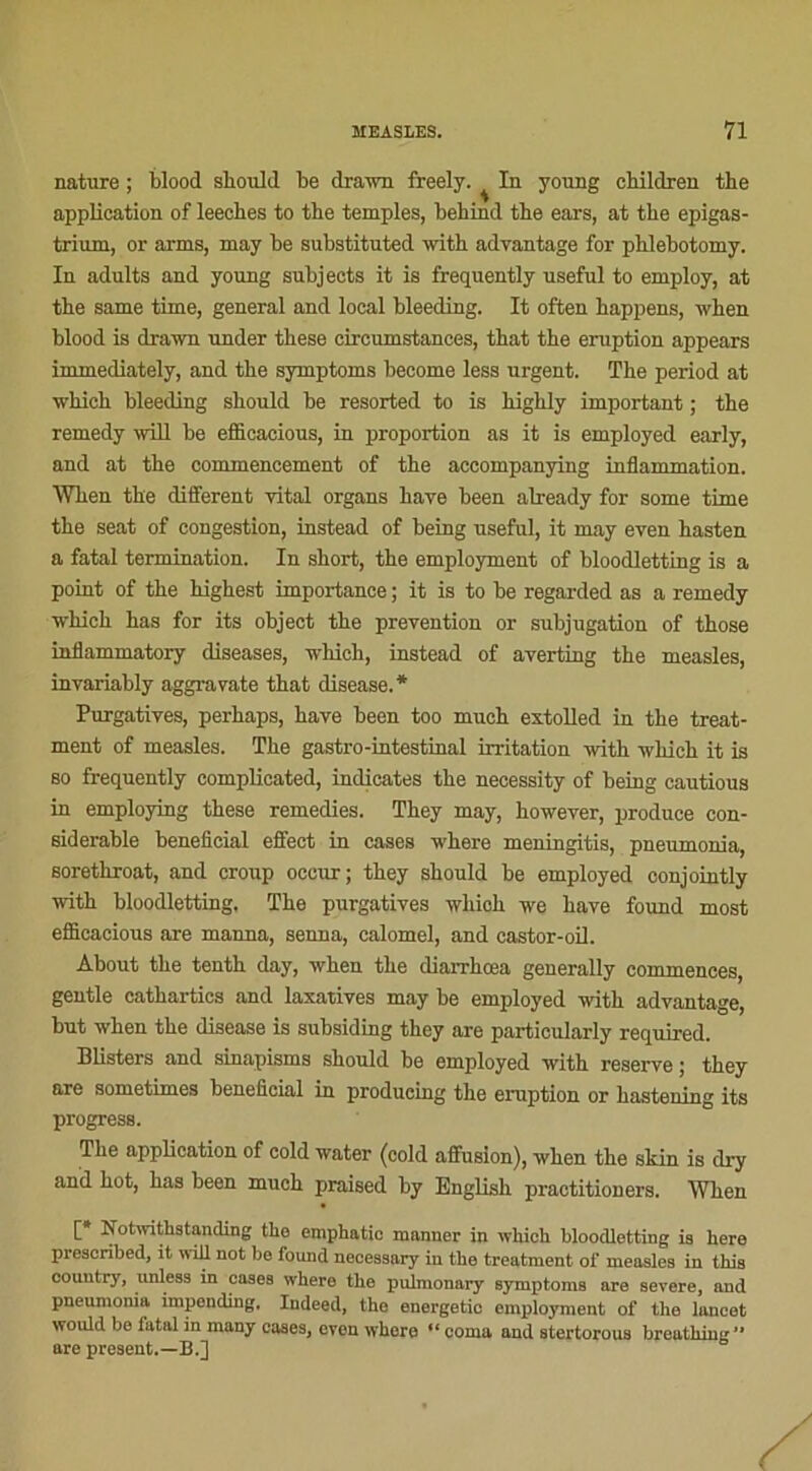 nature ; blood sliould be drawn freely. In young cbildren the application of leecbes to tbe temples, behind tbe ears, at tbe epigas- trium, or arms, may be substituted with advantage for pblebotomy. In adults and young subjects it is frequently useful to enrploy, at tbe same time, general and local bleeding. It often bappens, when blood is drawn under tbese circumstances, tbat tbe éruption appears immediately, and the symptoms become less urgent. Tbe period at which bleeding sbould be resorted to is bigbly important ; tbe remedy mil be efficacious, in proportion as it is employed early, and at tbe commencement of tbe accompanying inflammation. Wben tbe different vital organs bave been already for some time tbe seat of congestion, instead of being useful, it may even basten a fatal termination. In short, tbe employaient of bloodletting is a point of tbe highest importance ; it is to be regarded as a remedy which bas for its object tbe prévention or subjugation of tbose inflammatory diseases, winch, instead of averting tbe measles, invariably aggravate tbat disease.* Purgatives, perbaps, bave been too much extolled in the treat- ment of measles. Tbe gastro-intestinal irritation with winch it is so frequently complicated, indicates tbe necessity of being cautious in employing tbese remedies. Tbey may, bowever, produce con- sidérable bénéficiai effect in cases wbere meningitis, pneumonia, sorethroat, and croup occur; tbey sbould be employed conjointly witb bloodletting, Tbe purgatives which we bave found most efficacious are manna, senna, calomel, and castor-oil. About tbe tenth day, when tbe diarrhœa generally commences, gentle cathartics and laxatives may be employed witb advantage, but wben tbe disease is subsiding tbey are particularly required. Blisters and sinapisms sbould be employed witb reserve ; tbey are sometimes bénéficiai in producing the éruption or hastening its progress. Tbe application of cold water (cold affusion), wben tbe skin is dry and bot, bas been much praised by English practitioners. Wben [* îfotwithatanding tbo emphatic manner in whicb bloodletting ia here prescribed, it wiU not be found neceaaary in tbe treatment of measles in thia couutry, unless in caaea wbere tbe pulmonary aymptoms are severe, and pneumonia impendiug. Indeed, the energetic employment of the laneet would be fatal in many cassa, even wbere “ coma and atertoroua breatliiug  are présent.—B.]