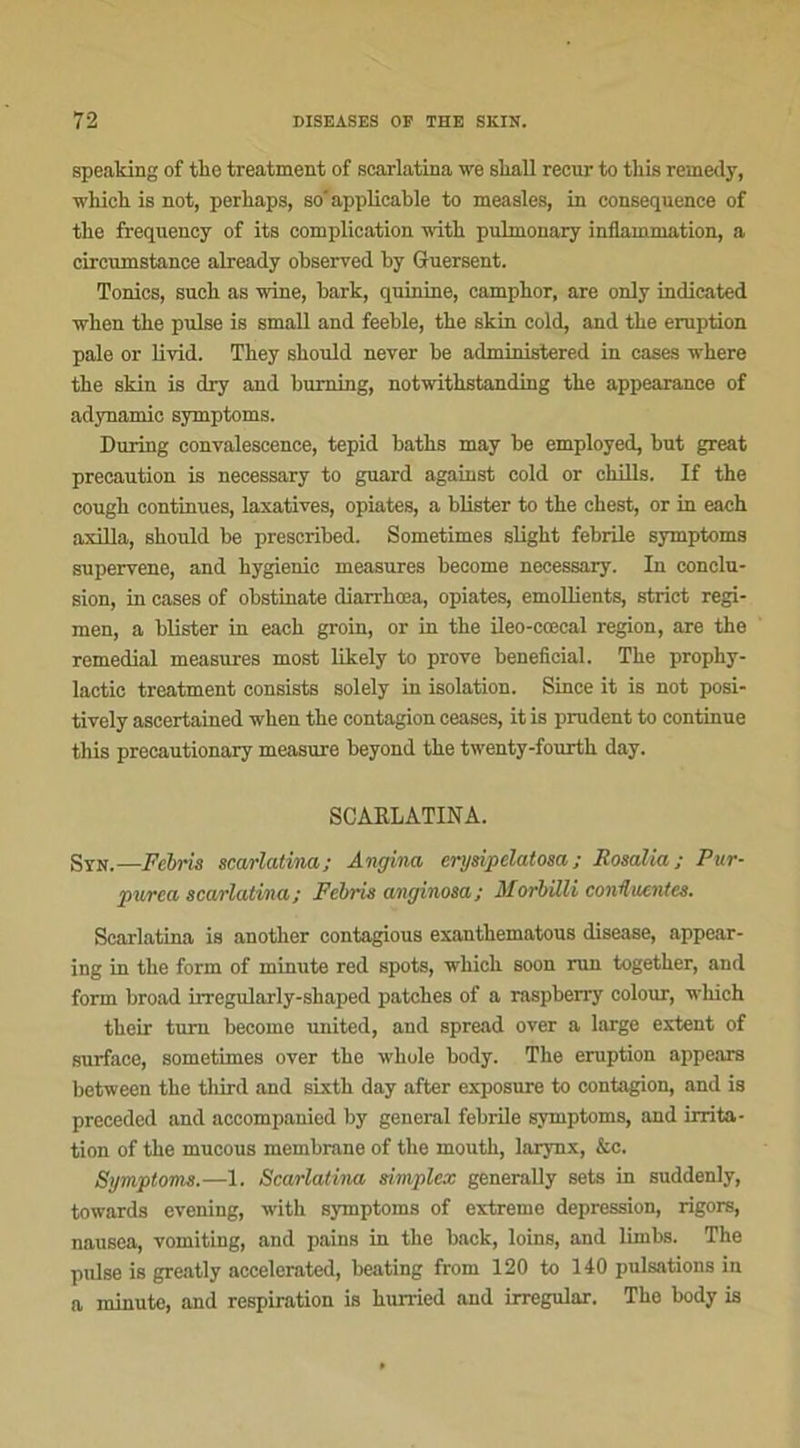 spealdng of tbe treatment of scarlatina we sliall recur to this remedy, whick is not, perkaps, so' applicable to measles, in conséquence of tbe frequency of its complication with pulmonary inflammation, a circumstance already observed by Guersent. Tonies, sucb as wine, bark, quinine, campbor, are only indicated when tbe puise is small and feeble, tbe skin cold, and the éruption pale or livid. They sbould never be administered in cases where tbe skin is dry and burning, notwitbstanding tbe appearance of adynamie symptoms. During convalescence, tepid batbs may be employed, but great précaution is necessary to guard against cold or chills. If tbe cougb continues, laxatives, opiates, a blister to tbe cbest, or in eacb axilla, sbould be prescribed. Sometimes sligbt febrile symptoms supervene, and bygienic measures become necessary. In conclu- sion, in cases of obstinate diarrbœa, opiates, emoUients, strict regi- men, a blister in eacb groin, or in tbe ileo-cœcal région, are tbe remédiai measures most likely to prove bénéficiai. Tbe prophy- lactic treatment consista solely in isolation. Since it is not posi- tively aseertained wlien tbe contagion ceases, it is prudent to continue tliis precautionary measure beyond tbe twenty-fourtb day. SCARLATINA. Stn.—Fébris scarlatine/,; Angina erysipelatosa ; Rosalia ; Pur- purea scarlatina; Febris anginosa; Morbilli continentes. Scarlatina is anotber contagious exantbematous disease, appear- ing in tbe form of minute red spots, wbicb soon run togetber, and form broad irregularly-sbaped patebes of a raspberry colour, wbich tbeir turn become United, and spread over a large extent of surface, sometimes over tbe wbole body. Tbe éruption appears between tbe tbird and sixtb day after exposure to contagion, and is preceded and accompanied by general febrile symptoms, and irrita- tion of tbe mucous membrane of tbe moutb, larynx, &c. Symptoms.—1. Scarlatina simplex generally sets in suddenly, towards evening, with symptoms of extreme dépréssion, rigors, nausea, vomiting, and pains in the back, loins, and limbs. The puise is greatly accelerated, beating from 120 to 140 pulsations in a minute, and respiration is kurried and irregular. Tbe body is