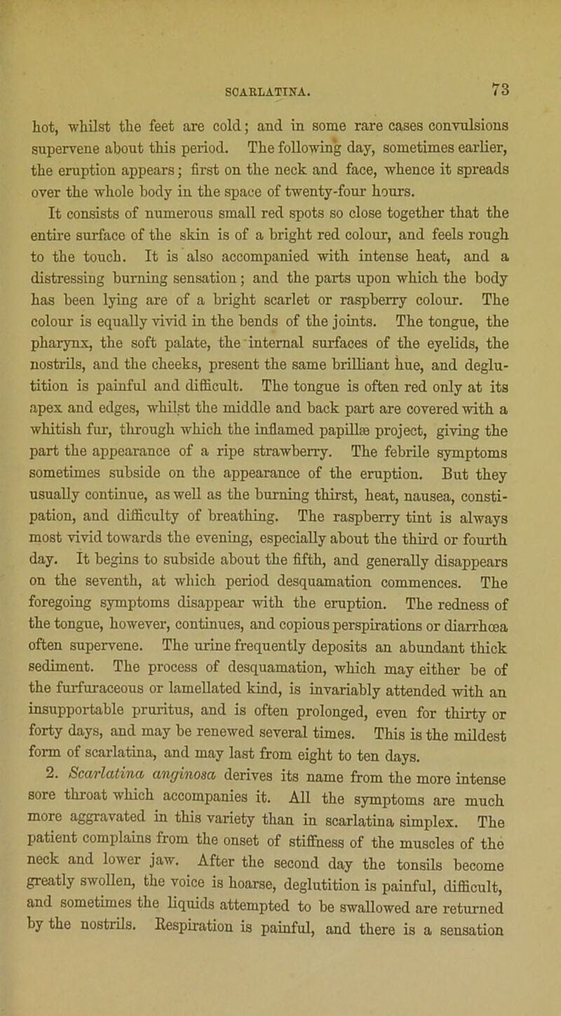 hot, whilst the feet are cold ; and. in some rare cases convulsions supervene about tbis period. The followin'g day, sometimes earlier, the éruption appears ; first on the neck and face, whence it spreads over the whole body in the space of twenty-four hours. It consists of numerous small red spots so close together that the entire surface of the skin is of a bright red colour, and feels rough to the touch. It is also accompanied with intense heat, and a distressing burning sensation ; and the parts upon which the body has been lying are of a bright scarlet or raspberry colour. The colour is equally vivid in the bends of the joints. The tongue, the pharynx, the soft palate, the internai surfaces of the eyelids, the nostrils, and the cheeks, présent the same brilliant iiue, and déglu- tition is painful and difficult. The tongue is often red only at its apex and edges, whilst the midclle and back part are covered with a whitish fur, tkrough which the inflamed papillæ project, giving the part the appearance of a ripe strawberry. The febrile syxnptoms sometimes subside on the appearance of the éruption. But they usually continue, as well as the burning thirst, heat, nausea, consti- pation, and difficulty of breathing. The raspberry tint is always most vivid towards the evening, especially about the third or fourth day. It begins to subside about the fifth, and generally disappears on the seventh, at which period desquamation commences. The foregoing symptoms disappear with the éruption. The redness of the tongue, however, continues, and copious perspirations or diarrhœa often supervene. The urine frequently deposits an abundant thick sédiment. The process of desquamation, which may either be of the furfuraceous or lamellated kind, is invariably attended with an insupportable pruritus, and is often prolonged, even for thirty or forty days, and may be renewed several times. This is the mildest form of scarlatina, and may last from eight to ten days. 2. Scarlatina cmginosa dérivés its name from the more intense sore throat which accompanies it. Ail the symptoms are much more aggravated in this variety than in scarlatina simplex. The patient complains from the onset of stiffness of the muscles of the neck and lower jaw. Àfter the second day the tonsils become greatly swollen, the voice is hoarse, déglutition is painful, difficult, and sometimes the liquids attempted to be swallowed are returned by the nostrils. Respiration is painful, and there is a sensation