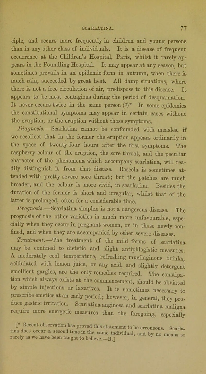 ciple, and oceurs more frequently in children and young persons tlian in any otlier class of individuals. It is a disease of frequent occurrence at the Children’s Hospital, Paris, wlUlst it rarely ap- pears in the Foundling Hospital. It may appear at any season, but sometimes prevails in an épidémie form in autumn, when there is much rain, sncceeded by great beat. AU damp situations, where there is not a free circulation of air, prédisposé to tliis disease. It appears to be most contagious during the period of desquamation. It never occurs twice in the same person (?)* In some épidémies the constitutional symptoms may appear in certain cases without the éruption, or the éruption without those symptoms. Diagnosis.—Scarlatina cannot be confounded with measles, if we recollect that in the former the éruption appears ordinarily in the space of twenty-four hours after the first symptoms. The raspberry colour of the éruption, the sore throat, and the peculiar character of the phenomena which aceompany scarlatina, wül rea- dUy distinguish it from that disease. Uoseola is sometimes at- tended with pretty severe sore throat ; but the patches are much broader, and the colour is more vivid, in scarlatina. Besides the duration of the former is short and irregular, whilst that of the latter is prolonged, often for a considérable time. Prognosis.—Scarlatina simplex is not a dangerous disease. The prognosis of the other varieties is much more unfavourable, espe- ciaUy when they occur in prégnant wornen, or in those newly eon- fined, and when they are aecompanied by other severe rliseases. Treatment.—The treatment of the mild forma of scarlatina may be confined to dietetic and slight antiphlogistic measures. A moderately cool température, refreshing mucilaginous drinks aeidulated with lemon juice, or any acid, and sUghtly detergent émollient gargles, are the only remedies required. The constipa- tion which always exists at the commencement, should be obviated by simple injections or laxatives. It is sometimes necessary to presenbe emetics at an early period; however, in general, they pro- duce gastnc irritation. Scarlatina anginosa and scarlatina maligna require more energetic measures than the foregoing, especially [* Eecent observation has proved tins statement to be erroneous. Searla- tina does occur a second tune m the same individuai, und by no means so rarely as we hâve been taught to believe.—B.]