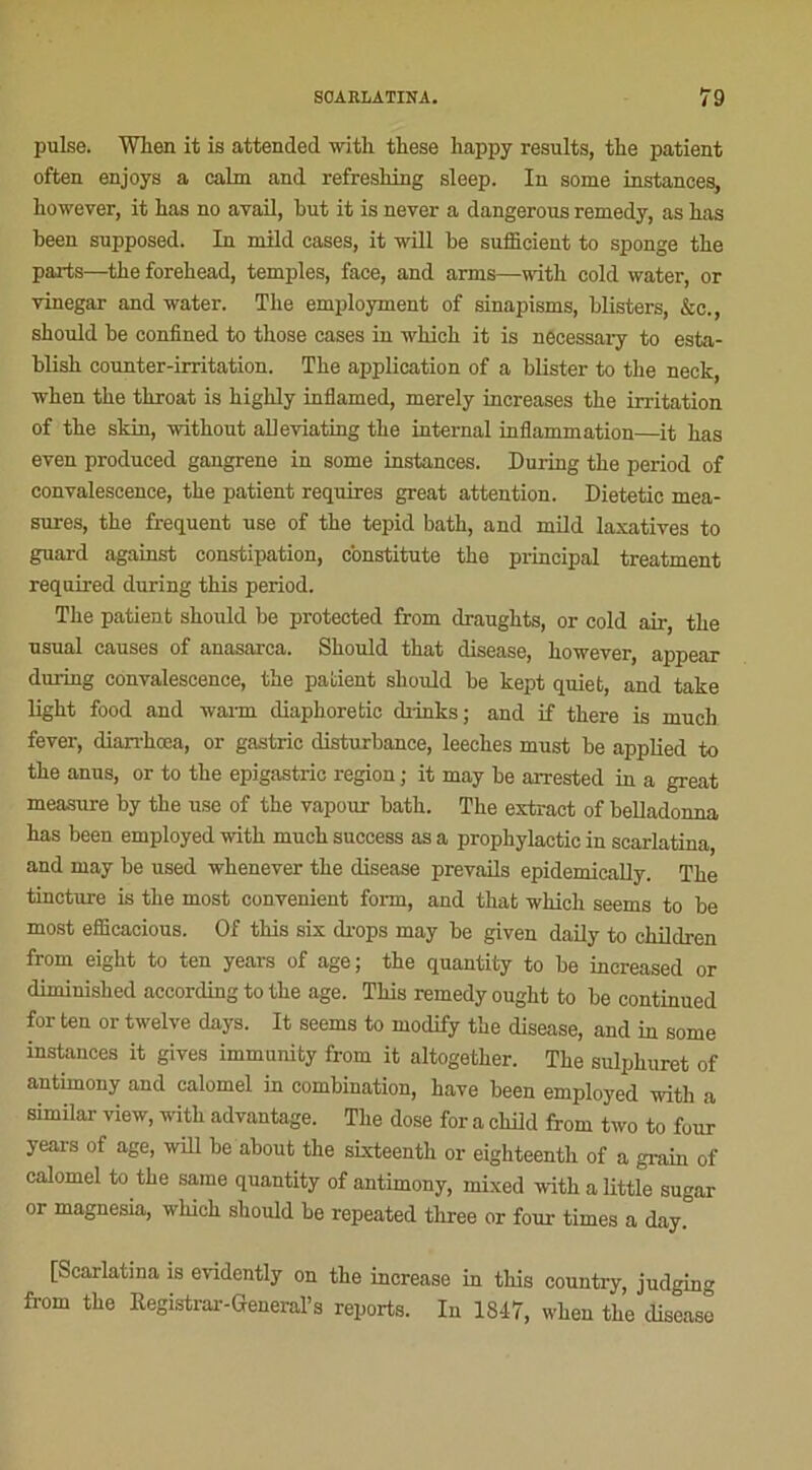 puise. Wlien it is attended witlx these happy results, the patient often enjoys a calm and refreshing sleep. In some instances, however, it has no avail, but it is never a dangerous remedy, as bas been supposed. In mild cases, it wili be suflicient to sponge tbe paits—tbe forebead, temples, face, and arrns—witb cold water, or vinegar and water. Tbe employaient of sinapisms, blisters, &c., should be confined to tbose cases in wliich it is necessary to esta- blisb counter-irritation. Tbe application of a blister to the neck, when tbe throat is bigbly inflamed, merely increases the irritation of tbe skin, without alleviating tbe internai inflammation—it bas even produced gangrené in some instances. During tbe period of convalescence, tbe patient requires great attention. Dietetic mea- sures, tbe frequent use of tbe tepid batb, and mild laxatives to guard against constipation, constitute tbe principal treatment required during tbis period. Tbe patient should be protected from draugbts, or cold air-, tbe usual causes of anasarca. Should tbat disease, however, appear during convalescence, tbe patient should be kept quiet, and take ligbt food and warm diaphoretic drinks; and if tbere is mucb fever, diarrkœa, or gastric disturbance, leecbes must be applied to tbe anus, or to tbe epigastric région ; it may be arrested in a great measure by tbe use of the vapour bath. Tbe extract of belladonna bas been employed witb mucb success as a propbylactic in scarlatina, and may be used wkenever tbe disease prevails epidemically. Tbe tincture is tbe most convenient form, and that wbicb seems to be most efïïcacious. Of this six drops may be given daily to cbildren from eigbt to ten years of âge; tbe quantity to be increased or diminished according to tbe âge. Tbis remedy ougbt to be continued for ten or twelve days. It seems to modify tbe disease, and in some instances it gives immunity from it altogetber. The sulphuret of antimony and calomel in combination, bave been employed witb a similar view, witb advantage. Tbe dose for a child from two to four years of âge, will be about the sixteenth or eigbteentb of a grain of calomel to tbe saine quantity of antimony, rnixed witb a little sugar or magnesia, wbicb should be repeated tliree or four times a day. [Scarlatina is evidently on tbe increase in tbis country, judging from tbe Registrar-General’s reports. In 1847, wben tbe diseaso