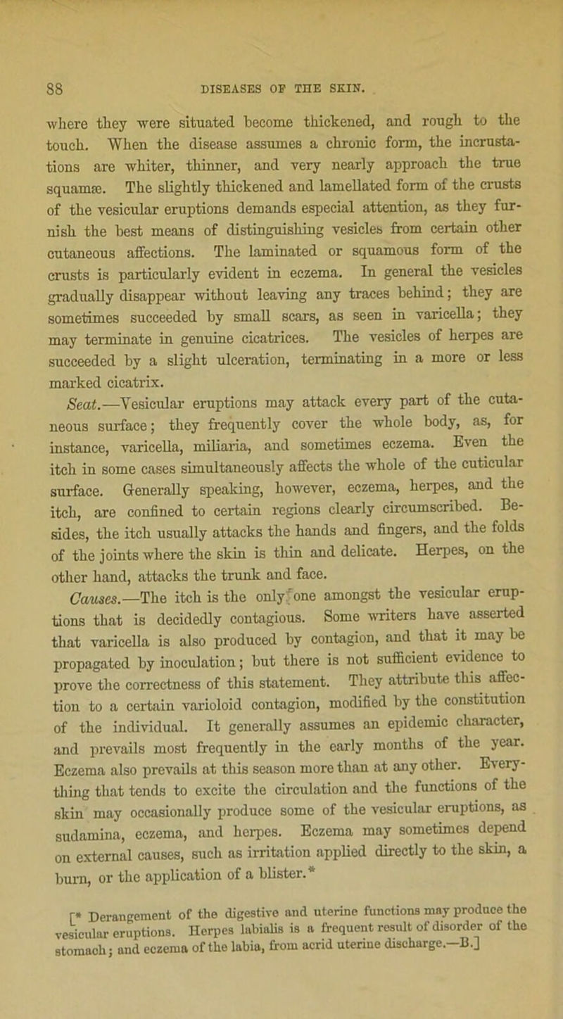 where they were situated become tkickened, and rougli to tlie touch. Wken the disease assumes a chrome form, the incrusta- tions are wliiter, thinner, and very nearly approach the true squamæ. The slightly thickened and lamellated form of the crusts of the vesicular éruptions demands especial attention, as they fur- nisk the hest means of distinguisking vesicles from certain other cutaneous affections. The laminated or squamous form of the crusts is particularly évident in eczema. In general the vesicles gradually disappear without leaving any traces behind ; they are sometimes succeeded by small scars, as seen in varicella; they may terminate in genuine cicatrices. The vesicles of herpes are succeeded by a slight ulcération, termxnating in a more or less marked cicatrix. Seat.-—Vesicular éruptions may attack every part of the cuta- neous surface ; they frequently cover the whole body, as, for instance, varicella, miliaria, and sometimes eczema. Even the itch in some cases simultaneously affects the whole of the cutieular surface. Generally speaking, however, eczema, herpes, and the itch, are confined to certain régions clearly circumscribed. Be- sides, the itch usually attacks the hands and fingers, and the folds of the joints where the skin is thin and délicate. Herpes, on the other hand, attacks the trunk and face. Causes.—The itch is the onlyfone amongst the vesicular érup- tions that is decidedly contagious. Some writers hâve nsserted that varicella is also produced by contagion, and that it may be propagated by inoculation ; but there is not sufficient evidence to prove the correctness of this statement. They attrihute tliis affec- tion to a certain varioloid contagion, modified by the constitution of the individual. It generally assumes an épidémie character, and prevails most frequently in the early months of the year. Eczema also prevails at this season more than at any other. Ev ery- tliing that tends to excite the circulation and the functions of the skin may occasionally produce some of the vesicular éruptions, as sudamina, eczema, and herpes. Eczema may sometimes dépend on external causes, sucli as irritation applied directly to the skin, a burn, or the application of a blister.* r» Dérangement of the digestive and uterine functions may produce the vesicular éruptions. Herpes labialis is a frequent resuit of disorder of the stomach; and eczema of the labia, from acrid uterine discharge.-B.]