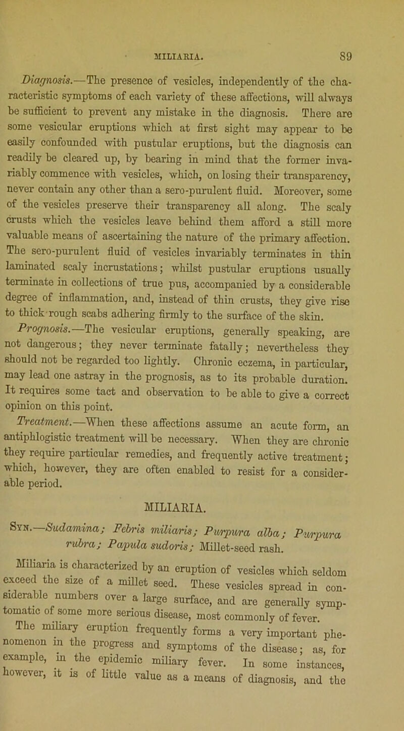 Diagnosis.—The presence of vesieles, independently of tlie cha- racteristic symptoms of each variety of these affections, will always be snfiicient to prevent any niistake in the diagnosis. There are some yesicular éruptions winch at first sight may appear to be easily eonfounded with pustular éruptions, but the diagnosis can readily be cleared up, by bearing in mind that the former inva- riably commence with vesieles, wliich, on losing their transparency, never contain any other than a sero-purulent fluid. Moreover, some of the vesieles preserve their transparency ail along. The scaly crusts which the vesieles leave behind them afford a still more valuable means of ascertaining the nature of the primary affection. The sero-purulent fluid of vesieles invariably terminâtes in thin laminated scaly incrustations; whilst pustular éruptions usually terminate in collections of true pus, accompanied by a considérable degree of inflammation, and, instead of thin crusts, they give lise to thickrough scabs adhering firmly to the surface of the skin. Prognosis.—The vesicular éruptions, generally speaking, are not dangerous; they never terminate fatally; nevertheless they should not be regarded too ligktly. Clironic eczema, in particular, may lead one astray in the prognosis, as to its probable duration. It requires some tact and observation to be able to give a correct opinion on this point. Treatment.—When these affections assume an acute form, an antiphlogistic treatment will be necessary. Wlien they are chronic they require particular remedies, and frequently active treatment ; which, however, they are often enabled to resist for a considér- able period. MILIARIA. Syn. Sudamina; Febris miliaris; Purpura alla; Purpura, rubra; Papula sudoris; Millet-seed rash. Miliaria is cliaracterized by an éruption of vesieles which seldom exceed the size of a millet seed. These vesieles spread in con- sidérable numbers over a large surface, and are generally symp- tomatic of some more serious diseuse, most commonly of fever. The miliary eiuption frequently forms a very important phe- nomenon m the progress and symptoms of the disease; as, for example, in the épidémie miliary fever. In some instances, however, it îs of little value as a means of diagnosis, and the