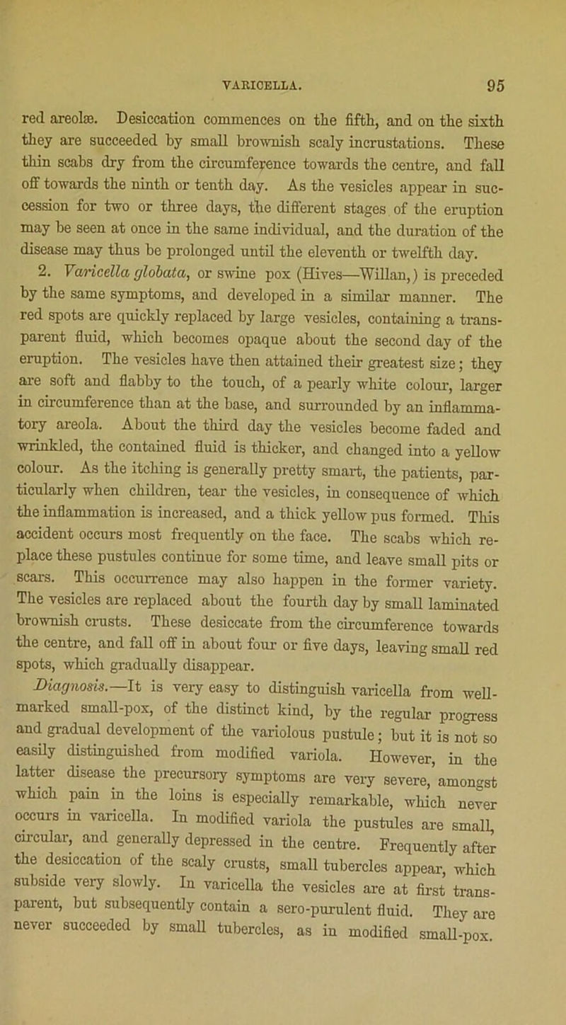 red areolæ. Desicoation commences on the fifth, and on tlie sixth tbey are succeeded by small brownish soaly incrustations. These thin scabs dry from tbe circumference towards tbe centre, and fall off towards tbe nintb or tentb day. As tbe vesicles appear in suc- cession for two or tbree days, tbe different stages of tbe éruption may be seen at once in tbe same individual, and tbe duration of the disease may thus be prolonged until tbe eleventb or twelfth day. 2. Varicella globata, or swine pox (Hives—Willan,) is preceded by tbe same symptoms, and developed in a similar manner. Tbe red spots are quickly replaced by large vesicles, containing a trans- parent fluid, wliicb becomes opaque about tbe second day of tbe éruption. Tbe vesicles bave then attained their greatest size ; tbey are soft and ilabby to tbe toucb, of a pearly white colour, larger in circumference tban at tbe base, and surrounded by an inflamma- tory areola. About tbe third day tbe vesicles become faded and wrinkled, tbe contained fluid is tbicker, and cbanged into a yellow colour. As tbe itcbing is generally pretty Smart, tbe patients, par- ticularly wben ehildren, tear tbe vesicles, in conséquence of wbicb tbe inflammation is increased, and a thick yellow pus formed. This accident occurs most frequently on tbe face. The scabs wbicb re- place these pustules continue for some time, and leave small pits or scars. This occurrence may also happen in tbe former variety. The vesicles are replaced about tbe fourth day by small laminated brownish crusts. These desiccate from tbe circumference towards tbe centre, and fall off in about four or five days, leaving small red spots, which gradually disappear. Diagnom.—It is very easy to distinguish varicella from well- marked small-pox, of tbe distinct kind, by tbe regular progress and graduai development of tbe variolous pustule; but it is not so easily distinguisbed from modified variola. However, in tbe latter disease the precursory symptoms are very severe,’amongst wbicb pain m tbe loins is especially remarkable, wbicb never occurs m varicella. In modified variola tbe pustules are small, circulai-, and generally depressed in tbe centre. Frequently after tbe desiccation of tbe scaly crusts, small tubercles appear which subside very slowly. In varicella tbe vesicles are at first trans- parent, but subsequently contain a sero-purulent fluid Tbey are never succeeded by small tubercles, as in modified small-pox.