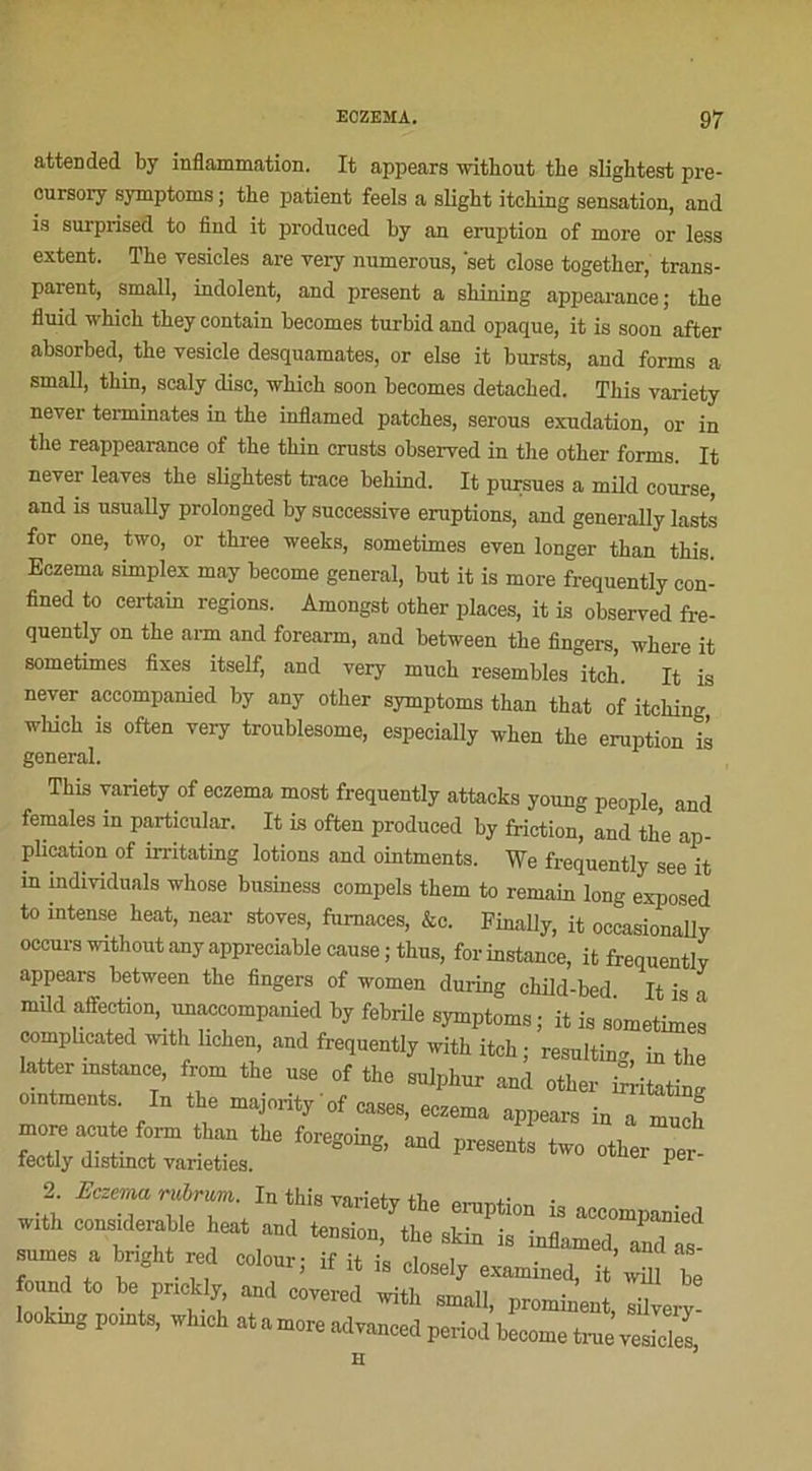 attended by inflammation. It appears ivithout the slightest pre- cursory symptoms ; the patient feels a slight itehing sensation, and is surprised to find it produced by an éruption of more or less estent. The vesicles are very numerous, 'set close together, trans- parent, small, indolent, and présent a shilling appearance ; the fluid which they contain becomes turbid and opaque, it is soon after absorbed, the vesicle desquamâtes, or else it bursts, and forms a small, thin, scaly dise, -svhich soon becomes detached. This variety never terminâtes in the mflamed patches, serous exudation, or in the reappearance of the thin crusts observed in the other forms. It never leaves the slightest trace behind. It pursues a mild course, and is usually prolonged by successive éruptions, and generally lasts for one, two, or three weeks, sometimes even longer than this. Eczema simplex may become general, but it is more frequently con- fined to certain régions. Amongst other places, it is observed fre- quently on the arm and forearm, and between the Angers, where it sometimes fixes itself, and very much resembles itclî. It is never accompanied by any other symptoms than that of itehing, wliich is often very troublesome, especially when the éruption is general. This variety of eczema most frequently attacks young people and females in particular. It is often produced by friction, and the ap- plication of irritating lotions and ointments. We frequently see it in individuals whose business compels them to remain long exposed to intense beat, near stoves, fumaces, &c. Finally, it occasionally occurs without any appréciable cause ; thus, for instance, it frequently appears between the Angers of women during child-bed It is a mild affection, unaccompanied by fébrile symptoms; it is sometimes compheated with lichen, and frequently with itch; resulting, in the latter instance, from the use of the sulphur and other üâ-itatin! ointments. In the majority'of cases, eczema appears in a much *h“ -d Pre*»., two „,ta. ” fectly distinct vaneties. 1 2. Eczema rubrum. In this vm-ipfv ™ x- with considérable beat and lennion, Ih. ^ iTJte^ïïd!? nnme» a b„eht «d «elonr; it it i, ci.,,,, onnd to b, prrntl, and .„,r,a ^ „ 'h“l advanced peried become t„„,JZ TT