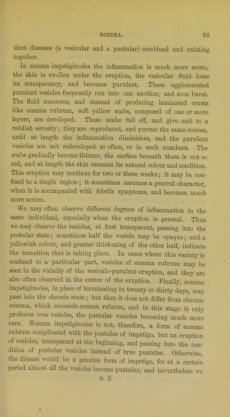 tinct diseases (a vesicular and a pustular) combined and existing together. In eczema impetiginodes the inflammation is much more acute, the skin is swollen under the éruption, tbe vesicular fluid loses its transparency, and becomes purulent. The.se agglomerated purulent vesicles frequently run into one another, and soon burst. The fluid concrètes, and instead of producing laminated crusts like eczema rubrum, soft yellow scabs, composed of one or more layers, are developed. These scabs fall off, and give exit to a reddish serosity ; they are reproduced, and pursue the same course, until at length the inflammation diminishes, and the purulent vesicles are not redeveloped so often, or in sueh numbers. The scabs gradually become thinner, the surface beneath them is not so red, and at length the skin résumés its natural colour and condition. This éruption may continue for two or three weeks ; it may be con- fined to a single région ; it sometimes assumes a general character, when it is accompanied witk febrile symptoms, and becomes much more severe. We may often observe different degrees of inflammation in the same individual, especially when the éruption is general. Thus we may observe the vesicles, at first transparent, passing into the pustular state ; sometimes half the vesicle may be opaque ; and a yellowish colour, and greater thickening of the other half, indicate the transition that is taking place. In cases where this variety is confined to a particular part, vesicles of eczema rubrum may be seen in the vicinity of the vesiculo-purulent éruption, and they are also often observed in the centre of the éruption. Finally, eczema impetiginodes, in place of terminating in twenty or thirty days, may pass into the chronic State ; but then it does not differ from chronic eczema, whick succeeds eczema rubrum, and in this stage it only produces true vesicles, the pustular vesicles becoming much more rare. Eczema impetiginodes is not, therefore, a form of eczema rubrum complicatcd witk the pustules of impétigo, but an éruption of vesicles, transparent at the beginning, and passing into the con- dition of pustular vesicles instead of true pustules. Otherwise, the disease would be a genuine form of impétigo, for at a certain period almost ail the vesicles become pustular, and nevertheless we h 2