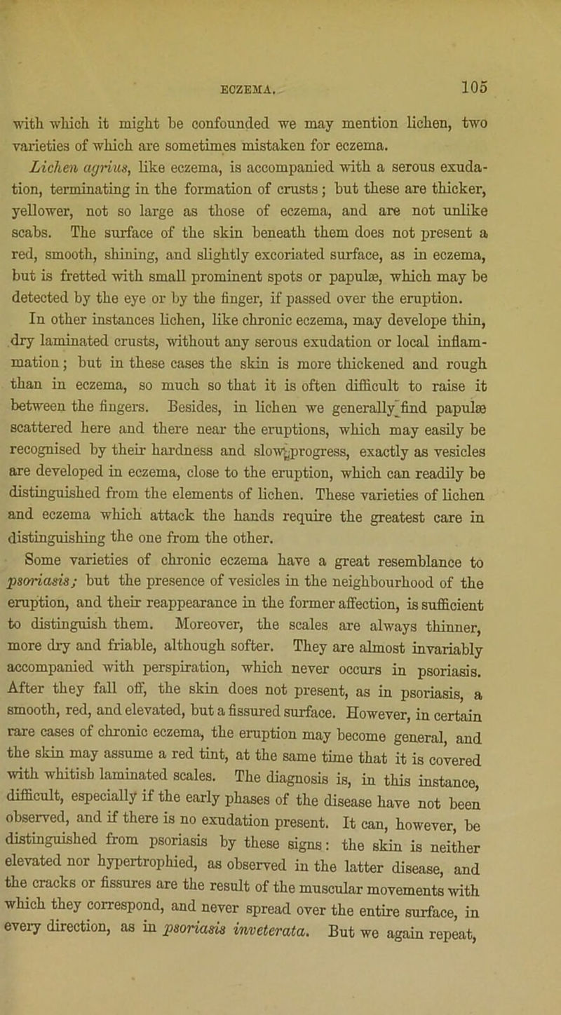 with which it might be confounded we may mention lichen, two varieties of which are sometimes mistaken for eczema. Lichen agrius, like eczema, is accompanied witli a serous exuda- tion, terminating in the formation of crusts ; but these are thicker, yellower, not so large as tliose of eczema, and are not unlike scabs. The surface of the skin beneath them does not présent a red, smooth, shilling, and slightly excoriated surface, as in eczema, but is fretted with smnll prominent spots or papulæ, which may be detected by the eye or by the finger, if passed over the éruption. In other instances lichen, like chronic eczema, may develope thin, dry laminated crusts, without any serous exudation or local inflam- mation ; but in these cases the skin is more thickened and rough than in eczema, so much so that it is often diflicult to raise it between the Angers. Besides, in lichen we generally find papulæ scattered here and there near the éruptions, which may easily be recognised by their hardness and slowÿirogress, exactly as vesicles are developed in eczema, close to the éruption, which can readily be distinguished from the éléments of hchen. These varieties of lichen and eczema which attack the hands require the greatest care in distinguishing the one from the other. Some varieties of chronic eczema hâve a great resemblance to psoriasis; but the presence of vesicles in the neighbourhood of the éruption, and their reappearance in the former affection, is sufficient to distinguish them. Moreover, the scales are always thinner, more dry and friable, although softer. They are aLmost invariably accompanied with perspiration, which never occurs in psoriasis. After they fall off, the skin does not présent, as in psoriasis, a smooth, red, andelevated, but a fissured surface. However, in certain rare cases of chronic eczema, the éruption may become general and the skin may assume a red tint, at the same time that it is covered with whitish laminated scales. The diagnosis is, in this instance, diflicult, especially if the early phases of the disease hâve not been observed, and if there is no exudation présent. It can, however, be distinguished from psoriasis by these signs : the skin is neither elevated nor hypertrophied, as observed in the latter disease, and the cracks or fissures are the resuit of the muscular movements with which they correspond, and never spread over the entire surface, in every direction, as in psoriasis inveterata. But we again repeat,
