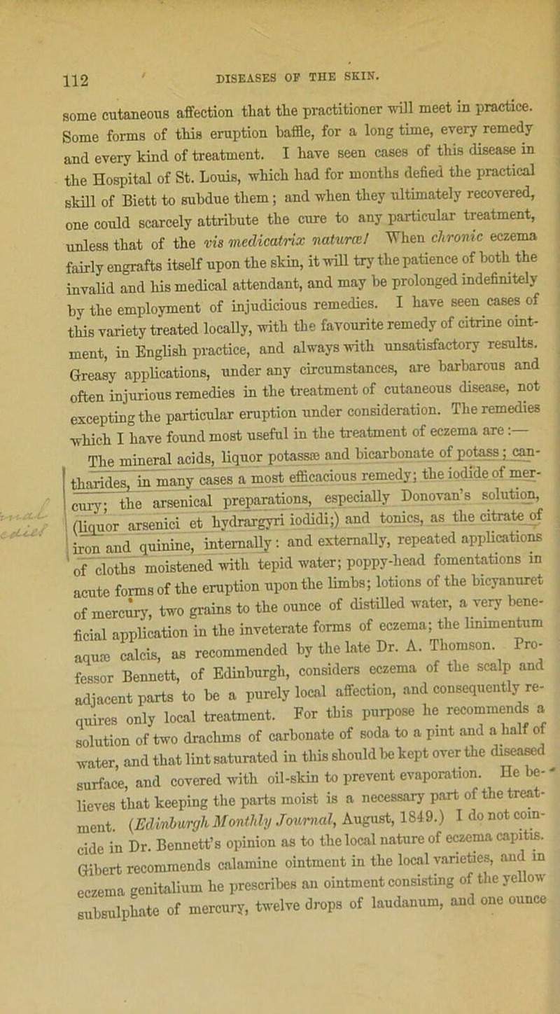 some cutaneous affection that the practitioner will meet in practice. Some forma of this éruption baffle, for a long time, every remedy and every kind of treatment. I bave seen cases of this disease in the Hospital of St. Louis, vvhicli had for months defied the practical skill of Biett to subdue tliem ; and wlien tliey ultimately recovered, one could scarcely attribute the cure to any particular treatment, unless that of the vis medicatrix naturœ/ 'When chrome eczema fairly engrafts itself upon the skin, it will try the patience of both the invalid and lus medical attendant, and may be prolonged indefinitely by the employaient of injudicious remedies. I hâve seen cases of this variety treated locally, with the favourite remedy of citrine ornt- ment, in English practice, and always with unsatisfactory results. Greasy applications, under any circumstances, are barbarous and often injurions remedies in the treatment of cutaneous disease, not excepting the particular éruption under considération. The remedies which I hâve found most useful in the treatment of eczema are The minerai acids, liquor potassæ and bicarbonate of potass ; can- tharides, in many cases a most efficacious remedy; the iodideof mer- cury; the arsenical préparations, especially Donovan’s solution, (liemor arsenici et hydrargyri iodidi;) and tomes, as the citrate of I jron and quinine, intemaUy : and externally, repeated applications 0f cloths moistened with tepid water; poppy-liead fomentations in acute forms of the éruption upon the limbs; lotions of the bicyanuret of mercury, two grains to the ounce of distilled water, a very béné- ficiai application in the inveterate forms of eczema; the lmimentum aquæ calcis, as recommended by the late Dr. A. Thomson Pro- fessor Bennett, of Edinburgh, considéra eczema of tbe scalp and adjacent parts to be a purely local affection, and consequcntly re- quires only local treatment. For this purpose lie recommencé a solution of two drachms of carbonate of soda to a pint and a half of water and that lint saturated in this should be kept over the diseased surface and covered with oil-skin to prevent évaporation. He be- - lieves t’bat keeping the parts moist is a necessary part of thetreat- ment. (Edinburgh Monthly Journal, August, 1849.) I do not coïn- cide in Dr. Bennett’s opinion as to the local nature of eczema capitis. Gibert recommends calamine ointment in the local varieties, and in eczema genitalium he prescribes an ointment consisting of the yellow subsulphate of mercury, twelve drops of laudanum, and one ounce