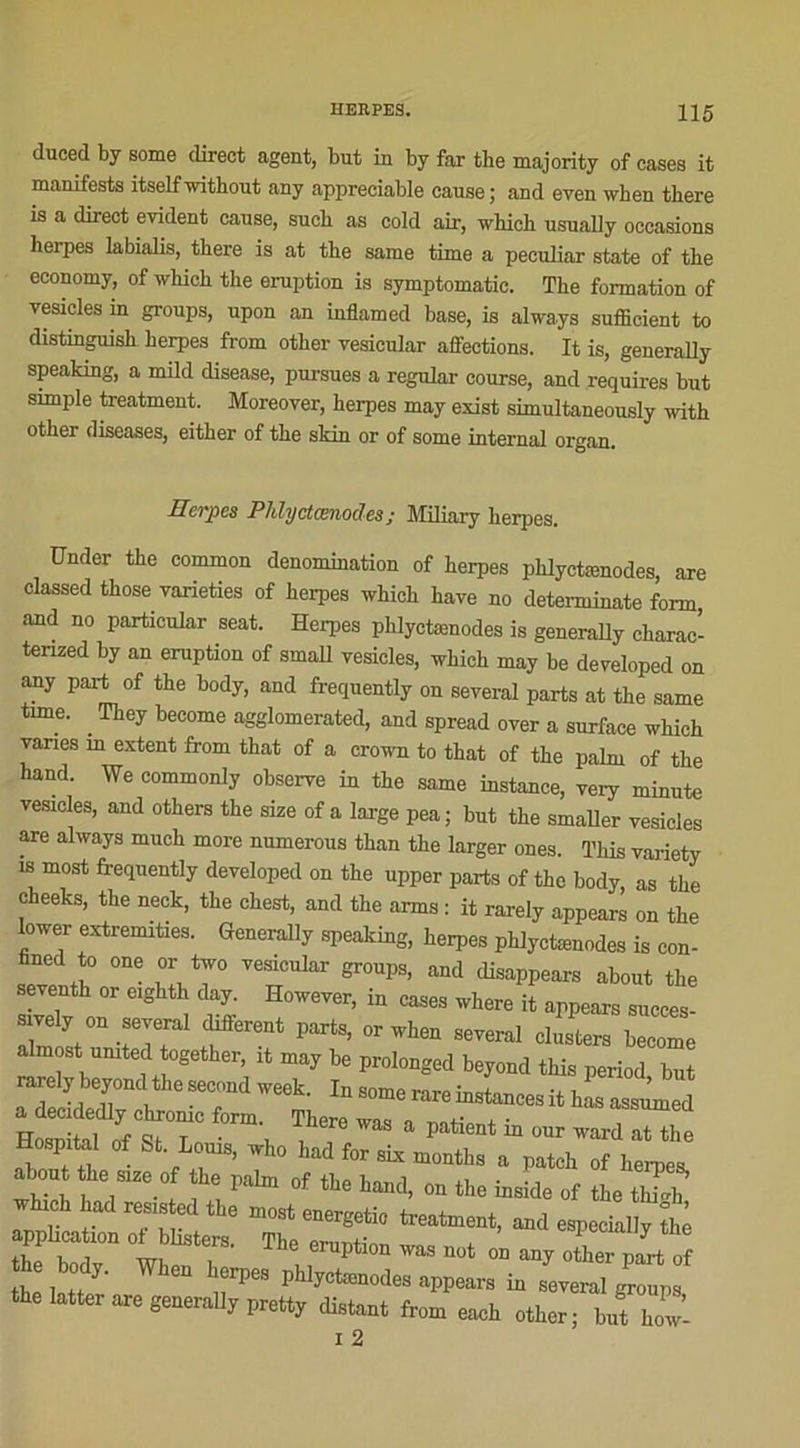 duced by some direct agent, but in by far the majority of cases it manifesta itselfwithout any appréciable cause; and even when there is a direct évident cause, sucb as cold air, which usually occasions herpes labialis, tbere is at the same time a peculiar State of the eeonomy, of which the éruption is symptomatic. The formation of vesicles in groups, upon an inflamed base, is alwa.ys sufficient to distinpiish herpes from other vesicular affections. It is, generally speaking, a mild disease, pursues a regular course, and requires but simple treatment. Moreover, herpes may exist simultaneously with other diseases, either of the skin or of some internai organ. Herpes Phlyctænodes ; Miliary herpes. ünder the common dénomination of herpes phlyctænodes are classed those varieties of herpes which hâve no detenuinate forrn, and no particular seat. Herpes phlyctænodes is generally charac- tenzed by an éruption of srnall vesicles, which may be developed on any part of the body, and frequently on several parts at the same tune. . They become agglomerated, and spread over a surface which varies m extent from that of a crown to that of the palm of the hand. We commonly observe in the same instance, very minute vesicles, and others the size of a large pea; but the smaller vesicles are always much more numerous than the larger ones. This variety is most frequently developed on the upper parts of the body, as the cheeks, the neck, the chest, and the arms : it rarely appears on the lower extremities. Generally speaking, herpes phlyctænodes is con- fined to one or two vesicular groups, and disappears about the seventh or eighth day. However, in cases where it appears succes- sively on several different parts, or when several clusters become almost umted together, it may be prolonged beyond this period but a decidedly chronic form. There wis n j. ■ “ Hosnitnl su ■ , , 5 a Patlent m our ward at the Hospital of St Louis, who had for six months a patch of bernes, about the size of the T)alm of i ^ > 1., , paAm ot the h^> on the inside of the thi*h which had resisted the most energetic treatment, and especially The Me éruption ... no, a.jXr n« ,f th. W,. Wben h.rpe, phljot.no,le. uppoan in JLp. i 2