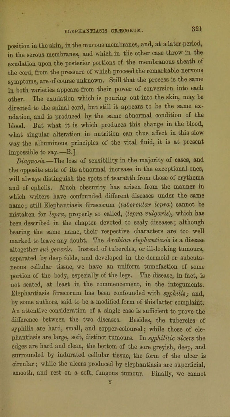 position in the skin, in the muoous membranes, and, at a later period, in the serous membranes, and winch in the other case throw in the exudation upon the posterior portions of the membranous sheath of the cord, from the pressure of which proceed the remarkable neryous symptoms, are of course unknown. Still that the process is the same in both varieties appears from their power of conversion into each other. The exudation which is pouring out into the skin, may be directed to the spinal cord, but still it appears to be the same ex- udation, and is produced by the same abnormal condition of the blood. But what it is which produces this change in the blood, what singular alteration in nutrition can thus affect in this slow way the albuminous principles of the vital fluid, it is at présent impossible to say.—B.] Diagnom.—The loss of sensibility in the majority of cases, and the opposite State of its abnormal increase in the exceptional ones, will always distinguish the spots of tsaraath from those of erythema and of ephelis. Much obscurity has arisen from the manner in which writers hâve confounded different diseases under the same name ; still Elephantiasis Græcorum (tvhercular lepra) eannot be mistaken for lepra, properly so called, (lepra rulgaris), which has been deseribed in the chapter devoted to scaly diseases ; although bearing the same name, their respective characters are too well marked to leave any doubt. The Arabian elephantiasis is a disease altogether mi generis. Instead of tubercles, or ill-looking tumours, separated by deep folds, and developed in the dermoid or subcuta- neous cellular tissue, we hâve an uniform tuméfaction of some portion of the body, espeeially of the legs. The disease, in fact, is not seated, at least in the commencement, in the integuments. Elephantiasis Græcorum has been confounded with syphilis; and, by some authors, said to be a modified form of this latter complaint. An attentive considération of a single case is sufficient to prove the différence between the two diseases. Besides, the tubercles of syphilis are hard, small, and copper-coloured ; while those of ele- phantiasis are large, soft, distinct tumours. In syphilitic ulcers the edges are hard and clean, the bottom of the sore greyish, deep, and surrounded by indurated cellular tissue, the form of the ulcer is circular ; while the ulcers produced by elephantiasis are superficial, smooth, and rest on a soft, fungous tumour. Finally, we eannot