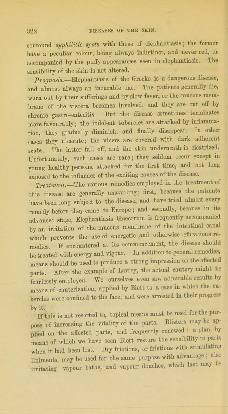 eonfound sypldlitic spots with those of elephantiasis ; the former hâve a peculiar colour, being always indistinct, and never red, or accompanied by tbe puffy appearances seen in elephantiasis. The sensibility of the skin is not altered. Prognosis. —Elephantiasis of the Greeks is a dangerous disease, and almost always an incurable one. The patients generally die, worn out by their sufferings and by slow fever, or the mucous mem- brane of the viscera beeomes involved, and they are eut off by chronic gastro-enteritis. But the disease sometimes terminâtes more favourably ; the indolent tubercles are attacked by inflamma- tion, they gradually diminish, and finally disappear. In other cases they ulcerate; the ulcers are covered with dark adhèrent scabs. The latter fall off, and the skin undemeatk is eicatrized. Unfortunately, such cases axe rare; they seldom occur except in young healthy persons, attacked for the first time, and not long exposed to the influence of the exciting causes of the disease. Treatment.—The various remedies employed in the treatment of this disease are generally unavailing; first, beeause the patients hâve been long subjeet to the disease, and hâve tried almost every remedy before they came to Europe ; and secondly, beeause m îts advanced stage, Elephantiasis Gnecorum is frequently accompanied by an irritation of the mucous membrane of the intestinal canal which prevents the use of energetic and otherwise eflicacious re- medies If encountered at its commencement, the disease should lie treated with energy and vigour. In addition to general remedies, means should be usedto produce a strong impression ontheaffected parts. After the example of Larrey, the actual cautcry might be fearlessly employed. We ourselves even saw admirable results by means of cautérisation, applied by Biett to a case in which the tu- bercles were confined to the face, and were arrested in tlieir progress by it. If this is not resorted to, topical means must be used for the pur- pose of increasing the vitality of the parts. Blisters may be ap- plied on the affected parts, and frequently renewed : a plan, by means of which we hâve seen Biett restore the sensibility to parts when it liad been lost. Dry frictions, or frictions with stimulntmg liniments, may be used for the same purpose with advantage ; also irritating vapour baths, and vapeur douches, which last may be