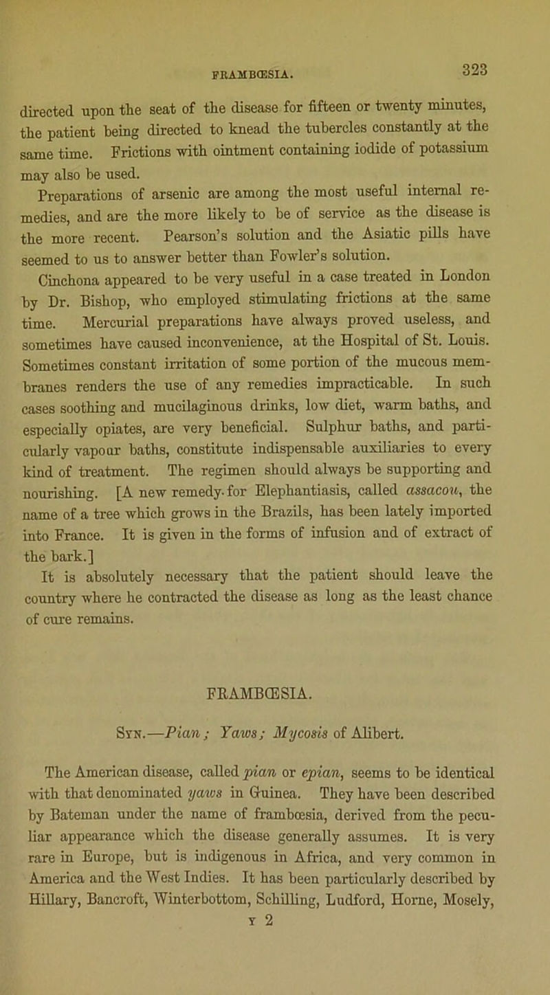 directed upon the seat of the disease for fifleen or twenty minutes, tlie patient being direeted to knead tbe tubercles eonstantly at tlie same time. Frictions with ointment containing iodide of potassium may also be used. Préparations of arsenic are among the most useful internai re- médies, and are tbe more likely to be of service as tbe disease is the more recent. Pearson’s solution and tbe Asiatic pills bave seemed to us to answer better tban Fowler’s solution. Cinchona appeared to be very useful in a case treated in London by Dr. Bishop, -who employed stimulating frictions at tbe same time. Mercurial préparations bave always proved useless, and sometimes bave caused inconvenience, at the Hospital of St. Louis. Sometimes constant irritation of some portion of tbe mucous mem- branes renders the use of any remedies impraticable. In such cases soothing and mucilaginous drinks, low diet, warm baths, and especially opiates, are very bénéficiai. Sulpkur batbs, and parti- cularly vapour baths, constitute indispensable auxiliaries to every kind of treatment. The regimen sboidd always be supporting and nourisbing. [À new remedy.for Elephantiasis, called assacow, tbe name of a tree whieh grows in tbe Brazils, has been lately imported into France. It is given in tbe forma of infusion and of extract of tbe bark.] It is absolutely necessary tbat tbe patient sbould leave the country where be contracted tbe disease as long as tbe least chance of cure remains. FRAMBŒSIA. Syn.—Pian; Yaws; My cosis of Alibert. Tbe American disease, called pian or epian, seems to be identical with that denominated yaws in Guinea. Tbey bave been described by Bateinan under the name of frambœsia, derived from tbe pecu- liar appearance which tbe disease generaUy assumes. It is very rare in Europe, but is indigenous in Africa, and very common in America and tbe West Indies. It has been particularly described by Hillary, Bancroft, Winterbottom, Schilling, Ludford, Horne, Mosely, y 2