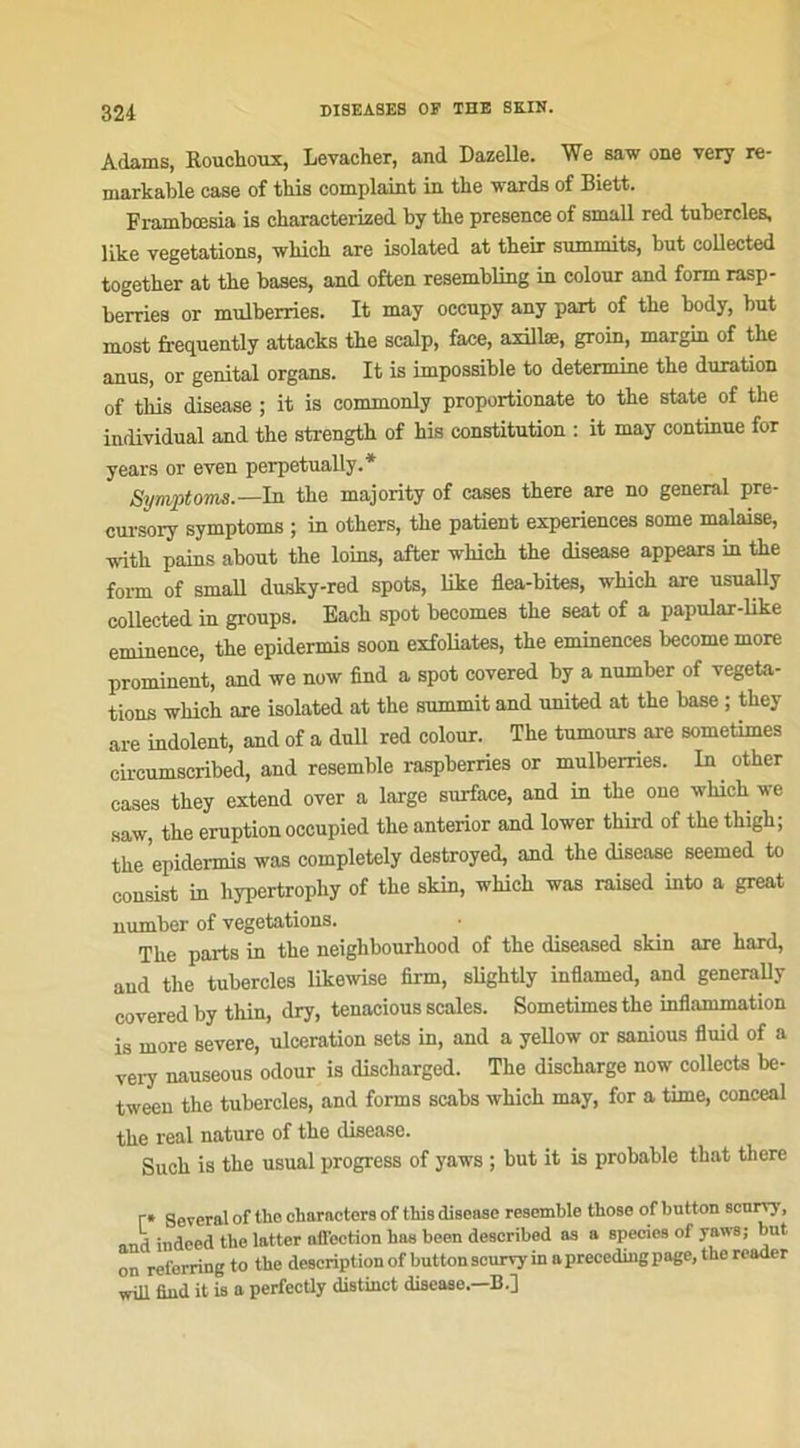 Adams, Rouchoux, Levacher, and Dazelle. We saw one very re- markable case of this complaint in the wards of Biett. Frambœsia is characterized by the presence of small red tubercles, like végétations, which are isolated at their summits, but collected together at the bases, and often resembling in colour and form rasp- berries or mulberries. It may occnpy any part of the body, but most frequently attacks the scalp, face, axillæ, groin, margin of the anus, or génital organs. It is impossible to détermine the duration of this disease ; it is commonly proportionate to the State of the individual and the strength of his constitution : it may continue for years or even perpetually.* Symptoma.— In the majority of cases there are no general pre- cursory symptoms ; in others, the patient expériences some malaise, ■svith pains about the loins, after -which the disease appears in the form of small dusky-red spots, like flea-bites, which are usually collected in groups. Each spot becomes the seat of a papular-like eminence, the epidermis soon exfoliâtes, the eminences become more prominent, and we now find a spot covered by a number of végéta- tions which are isolated at the summit and United at the base ; they are indolent, and of a dull red colour. The tumours are sometimes cireumscribed, and resemble raspberries or mulberries. In other cases they extend over a large surface, and in the one which we saw, the éruption occupied the anterior and lower third of the thigh; the epidermis was completely destroyed, and the disease seemed to consist in liypertrophy of the skin, which was raised into a great number of végétations. The parts in the neighbourhood of the diseased skin are hard, and the tubercles likewise firm, slightly inflamed, and generally covered by thin, dry, tenacious seules. Sometimes the inflammation is more severe, ulcération sets in, and a yellow or sanious fluid of a very nauseous odour is discharged. The discharge now collecta be- tween the tubercles, and forms scabs which may, for a time, conceal the real nature of the disease. Such is the usual progress of yaws ; but it is probable that there r* Several of the clmrncters of this disease resemble those of hutton scurry, and indeed the latter aiTeetion lias been described as a species of yaws; but on referring to the description of buttonscurvy in a preceding page, the reader wUl find it is a perfecüy distinct disease—B.]