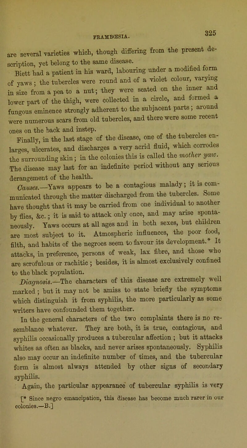 are several varieties which, though differing from the présent de- scription, yet belong to the same disea.se. Biett had a patient in bis ward, labouring under a modified fonn of yaws ; the tnbercles were round and of a -violet colour, varying iusize fromapeato a nut; they were seated on the inner and lower part of the thigh, were collected in a circle, and iormed a fungous eminence strongly adhèrent to the subjaoent parts ; around were nuinerous scars from old tnbercles, and there were some recent ones on the back and instep. Finally, in the last stage of the disease, one of the tubercles en- larges, ulcérâtes, and discharges a very acrid fluid, which con-odes the surrounding skin ; in the colonies this is called the mother y me. The disease may last for an indefinite period without any senous dérangement of the health. Cames.—Yaws appears to be a contagious malady ; it is com- municated through the matter discharged from the tubercles. Some hâve thought that it may be carried from one individual to another by Aies, &c. ; it is said to attack only once, and may anse sponta- neously. Yaws occurs at ail âges and in both sexes, but children are most subject to it. Atmospheric influences, the poor food, filth, and habits of the negroes seem to favour its development.* It attacks, in preference, persons of weak, lax fibre, and those who are scrofulous or rachitic ; besides, it is almost exclusively confined to the black population. Diagnosis.—The characters of this disease are extremely well marked ; but it may not be amiss to state briefly the symptoms which distinguish it from syphilis, the more particularly as some writers hâve confounded them together. In the general characters of the two complaints there is no re- semblance whatever. They are both, it is true, contagious, and syphilis occasionally produces a tubercular affection ; but it attacks whites as often as blacks, and never arises spontaneously. Syphilis also may occur an indefinite number of times, and the tubercular form is almost always attended by other signs of secondary syphilis. Àgain, the particular appearance of tubercular syphilis is very [* Since negro émancipation, this disease has become muoh rarer in our colonies.—B.]
