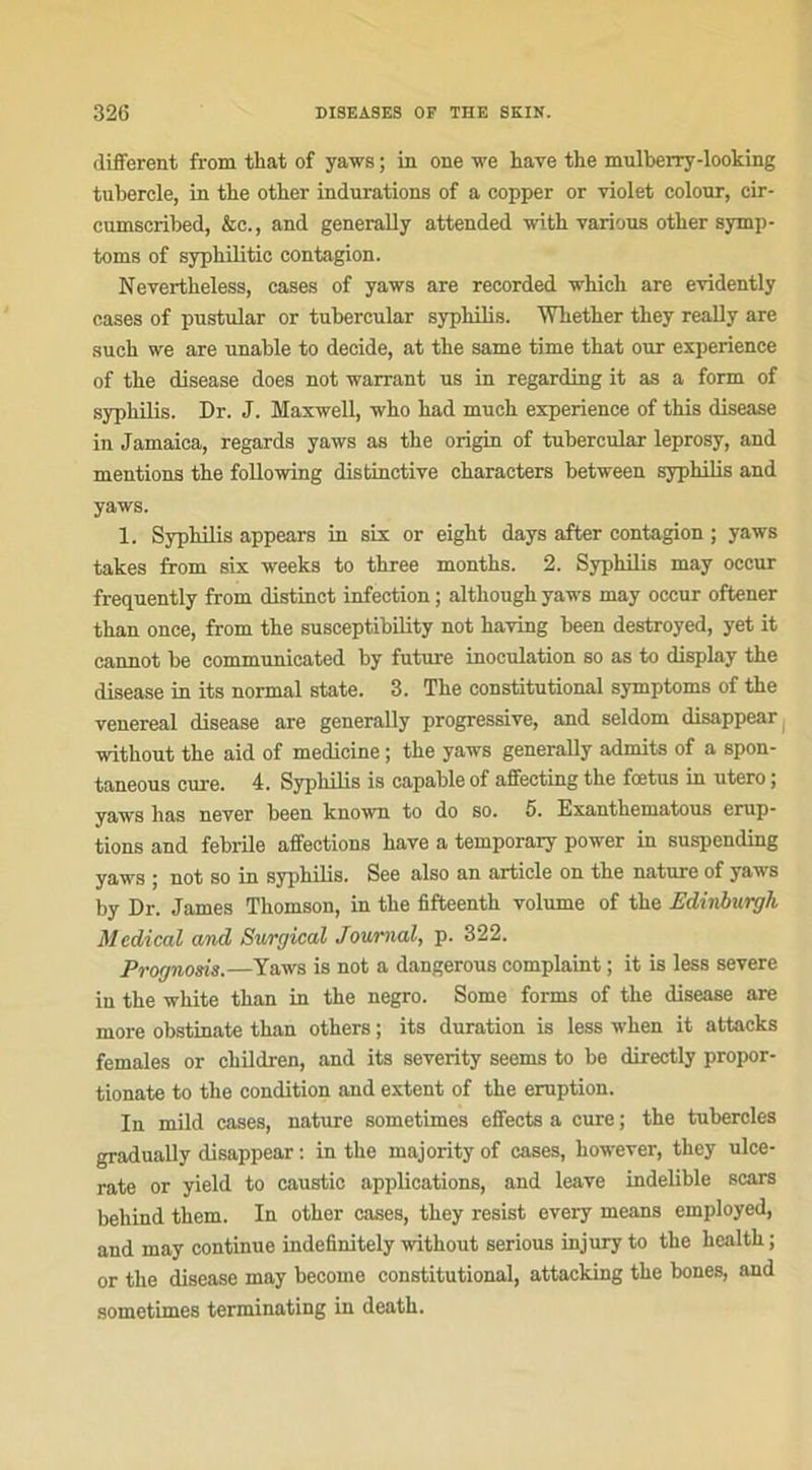 different from that of yaws ; in one we hâve the mulberry-looking tubercle, in tbe otber indurations of a copper or violet colour, cir- cumscribed, &c., and generally attended with varions other symp- toms of sypbilitic contagion. Nevertheless, cases of yaws are recorded which are evidently cases of pustular or tubercular syphilis. Whether they really are such we are unable to décidé, at the same time that our expérience of the disease does not warrant us in regarding it as a form of syphilis. Dr. J. Maxwell, who had much expérience of this disease in Jamaica, regards yaws as the origin of tubercular leprosy, and mentions the following distinctive characters between syphilis and yaws. 1. Syphilis appears in six or eight days after contagion ; yaws takes from six weeks to three months. 2. Syphilis may occur frequently from distinct infection ; although yaws may occur oftener than once, from the susceptibility not having been destroyed, yet it cannot be communieated by future inoculation so as to display the disease in its normal state. 3. The constitutional symptoms of the venereal disease are generally progressive, and seldom disappear without the aid of medicine ; the yaws generally admits of a spon- taneous cure. 4. Syphilis is capable of affecting the fœtus in utero \ yaws has never been known to do so. 5. Exanthematous érup- tions and febrile affections hâve a temporary power in suspending yaws ; not so in syphilis. See also an article on the nature of yaws by Dr. James Thomson, in the fifteenth volume of the Eclinburgh Medical and Surgical Journal, p. 322. Prognosis.—Yaws is not a dangerous complaint ; it is less severe in the white than in the negro. Some forms of the disease are more obstinate than others ; its duration is less when it attacks females or ckildren, and its severity seems to be directly propor- tionate to the condition and extent of the éruption. In mild cases, nature sometimes effects a cure ; the tubercles gradually disappear : in the majority of cases, however, they ulce- rate or yield to caustic applications, and leave indelible scars behind them. In other cases, they resist every means employed, and may continue indefinitely without serious injury to the health; or the disease may become constitutional, attacking the bones, and sometimes terminating in death.