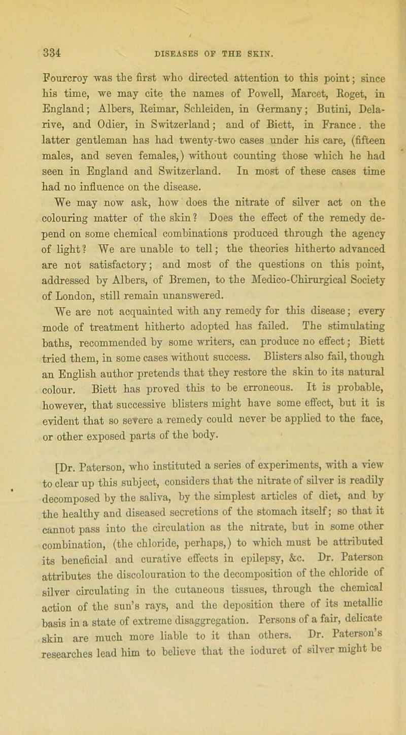 Fourcroy was the first who directed attention to this point ; since his time, we xnay cite the names of Powell, Marcet, Iloget, in England; Albers, Reimar, Sehleiden, in Germany ; Bntini, Dela- rive, and Odier, in Switzerland ; and of Biett, in France. the latter gentleman has liad twenty-two cases nnder his care, (fifteen males, and seven females,) without counting those whieh he had seen in England and Switzerland. In most of these cases time had no influence on the disease. We may now ask, how does the nitrate of silver act on the colouring matter of the skin ? Does the effect of the remedy dé- pend on some Chemical combinations produced throngh the agency of light? We are nnable to tell; the théories hitherto advanced are not satisfactory ; and most of the questions on this point, addressed by Albers, of Bremen, to the Médico-Chirurgical Society of London, still remain unanswered. We are not acquainted with any remedy for this disease ; every mode of treatment hitherto adopted has failed. The stimulating baths, recommended by some writers, can produce no effect ; Biett tried them, in some cases without success. Blisters also fail, though an English author prétends that they restore the skin to its natural colour. Biett has proved this to be erroneous. It is probable, however, that successive blisters might hâve some effect, but it is évident that so severe a remedy could never be applied to the face, or other exposed parts of the body. [Dr. Paterson, who instituted a sériés of experiments, with a view to clear up this subject, considers that the nitrate of silver is readily decomposed by the saliva, by the simplest articles of diet, and by the healthy and diseased sécrétions of the stomach itself ; so that it cannot pass into the circulation as the nitrate, but in some other combination, (the chloride, perhaps,) to which must be attributed its bénéficiai and curative effects in epilepsy, &c. Dr. Paterson attributes the discolouration to the décomposition of the chloride of silver circulating in the cutaneous tissues, through the Chemical action of the sun’s rays, and the déposition there of its metallic basis in a State of extreme disaggregation. Persons of a fair, délicate skin are much more liable to it than others. Dr. Paterson’s researches lead him to believe that the ioduret of silver might he