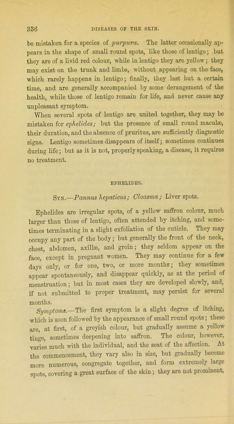 be mistaken for a species of purpura. The latter occasionally ap- pears in the sbape of small round spots, like tkose of lentigo ; but tbey are of a livid red colour, wbile in lentigo they are yellow ; tbey may exist on tbe trunk and limbs, without appearing on tbe face, which rarely bappens in lentigo; finally, tbey last but a certain time, and are generally accompanied by some dérangement of tbe bealtb, while tbose of lentigo remain for life, and never cause any unpleasant symptom. Wken several spots of lentigo are United together, tbey may be mistaken for ephelides; but tbe presence of small round maculæ, tbeir duration, and tbe absence of pruritus, are suilieiently diagnostic signs. Lentigo sometimes disappears of itself ; sometimes continues during life ; but as it is not, properly speaking, a disease, it requires no treatment. EPHELIDES. Syn.—Pannus liepaticus; Cloasma; Liver spots. Ephelides are irregular spots, of a yellow saffron colour, mucb larger than those of lentigo, often attended by itcbing, and some- times terminating in a sligbt exfoliation of tbe cuticle. Tbey may occupy any part of the body ; but generally tbe front of tbe neck, cbest, abdomen, axillæ, and groin; they seldom appear on the face, except in prégnant women. Tbey may continue for a few days only, or for one, two, or more montbs; they sometimes appear spontaneously, and disappear quickly, as at the period of menstruation ; but in most cases tbey are developed slowly, and, if not submitted to proper treatment, may persist for several montbs. Symptom».—The first symptom is a sligbt degree of itching, which is soon followed by tbe appearance of small round spots ; tbese are, at first, of a greyish colour, but gradually assume a yellow tinge, sometimes deepening into saflron. The colour, however, varies mucb with tbe individual, and the seat of tbe affection. At tbe commencement, tbey vai-y also in size, but gradually become more numerous, congregate together, and forrn extremely large spots, covering a great surface of tbe skin ; tbey are not prominent,