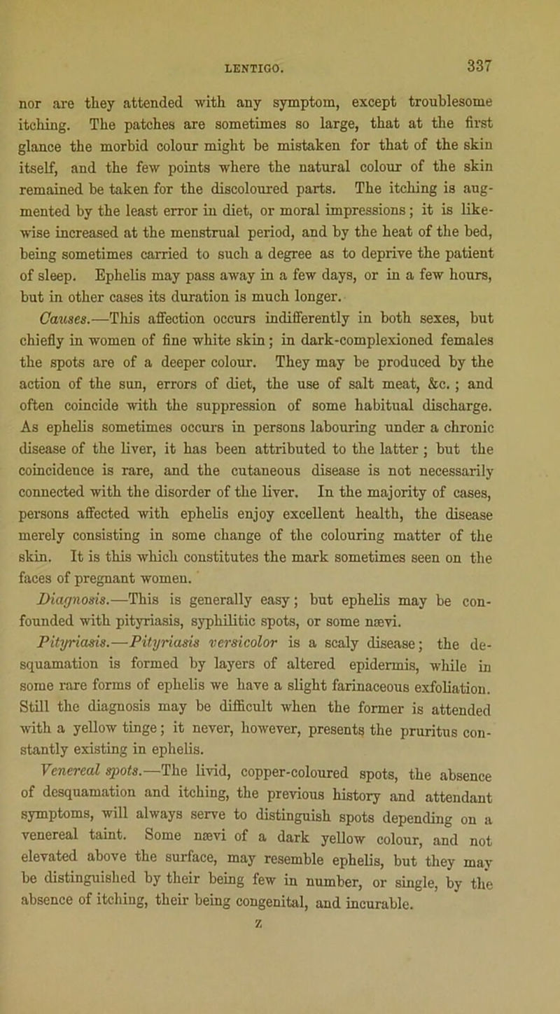 nor are they attended with any symptom, except troublesome itching. The patches are sometimes so large, that at tlie first glance the morhid colour might be mistaken for tbat of tbe skin itself, and tbe few points where the natural colour of the skin remained be taken for the discoloured parts. The itching is aug- mented by the least error in diet, or moral impressions ; it is like- wise increased at the menstrual period, and by the heat of the bed, being sometimes carried to sucli a degree as to deprive the patient of sleep. Ephelis may pass away in a few days, or in a few hours, but in other cases its duration is much longer. Causes.—Tliis affection occurs indifferently in both sexes, but chiefly in women of fine white skin ; in dark-complexioned females the spots are of a deeper colour. They may be produced by the action of the sun, errors of diet, the use of sait méat, &c. ; and often coïncide with the suppression of some habituai discharge. As ephelis sometimes occurs in persons labouring under a chronic disease of the liver, it has heen attributed to the latter ; but the coïncidence is rare, and the cutaneous disease is not necessarily connected with the disorder of the liver. In the majority of cases, persons affected with ephelis enjoy excellent health, the disease merely consisting in some change of the colouring matter of the skin. It is this which constitutes the mark sometimes seen on the faces of prégnant women. Diagnosis.—This is generally easy ; but ephelis may be con- founded with pityriasis, syphilitic spots, or some nævi. Pityriasis.—Pityriasis versicolor is a scaly disease; the de- squamation is formed by layers of altered epidermis, while in some rare forras of epbelis we bave a slight farinaceous exfoliation. Still the diagnosis may be diflicult wlien the former is attended with a yellow tinge ; it never, however, présents the pruritus con- stantly existing in ephelis. Venereal spots.— The livid, copper-coloured spots, the absence of desquamation and itching, the previous history and attendant symptoms, will always serve to distinguish spots depending on a venereal taint. Some nævi of a dark yellow colour, and not elevated above the surface, may resemble ephelis, but they may be distinguished by their being few in number, or single, by the absence of itching, their being congénital, and incurable. z