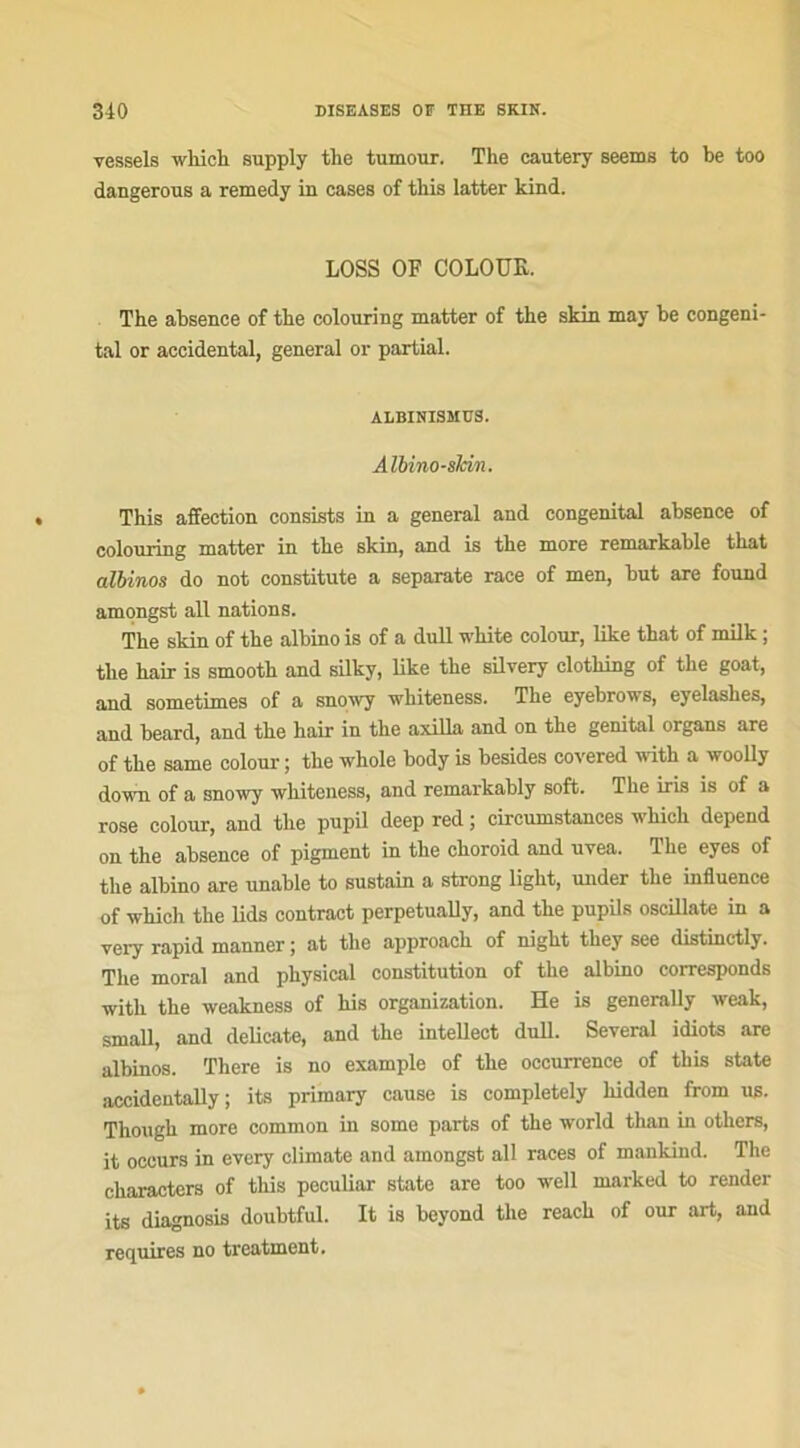 vessels which supply the tumour. The cautery seems to be too dangerous a remedy in cases of tliis latter kind. LOSS OF COLOUR. The absence of the colonring matter of the skin may be congéni- tal or accidentai, general or partial. ALBINISMES. Albino-sJcm. This affection consists in a general and congénital absence of colouring matter in the skin, and is the more remarkable that albinos do not constitute a separate race of men, but are found amongst ail nations. The skin of the albino is of a dull white colour, like that of milk ; the hair is smooth and silky, like the silvery clothing of the goat, and sometimes of a snowy whiteness. The eyebrows, eyelashes, and beard, and the hair in the axilla and on the génital organs are of the same colour ; the whole body is besides covered with a wooUy down of a snowy whiteness, and remarkably soft. The iris is of a rose colour, and the pupil deep red ; circumstances which dépend on the absence of pigment in the choroid and uvea. The eyes of the albino are unable to sustain a strong light, under the influence of which the lids contract perpetually, and the pupils oscillate in a very rapid manner ; at the approach of night they see distinctly. The moral and physical constitution of the albino corresponds with the weakness of his organisation. He is genernlly weak, small, and délicate, and the intellect dull. Several idiots are albinos. There is no example of the occurrence of this state accidentally ; its primary cause is completely liidden from us. Though more common in some parts of the world than in others, it occurs in evcry climate and amongst ail races of maukind. The characters of this peculiar state are too well marked to render its diagnosis doubtful. It is beyond the reach of our art, and requires no treatment.