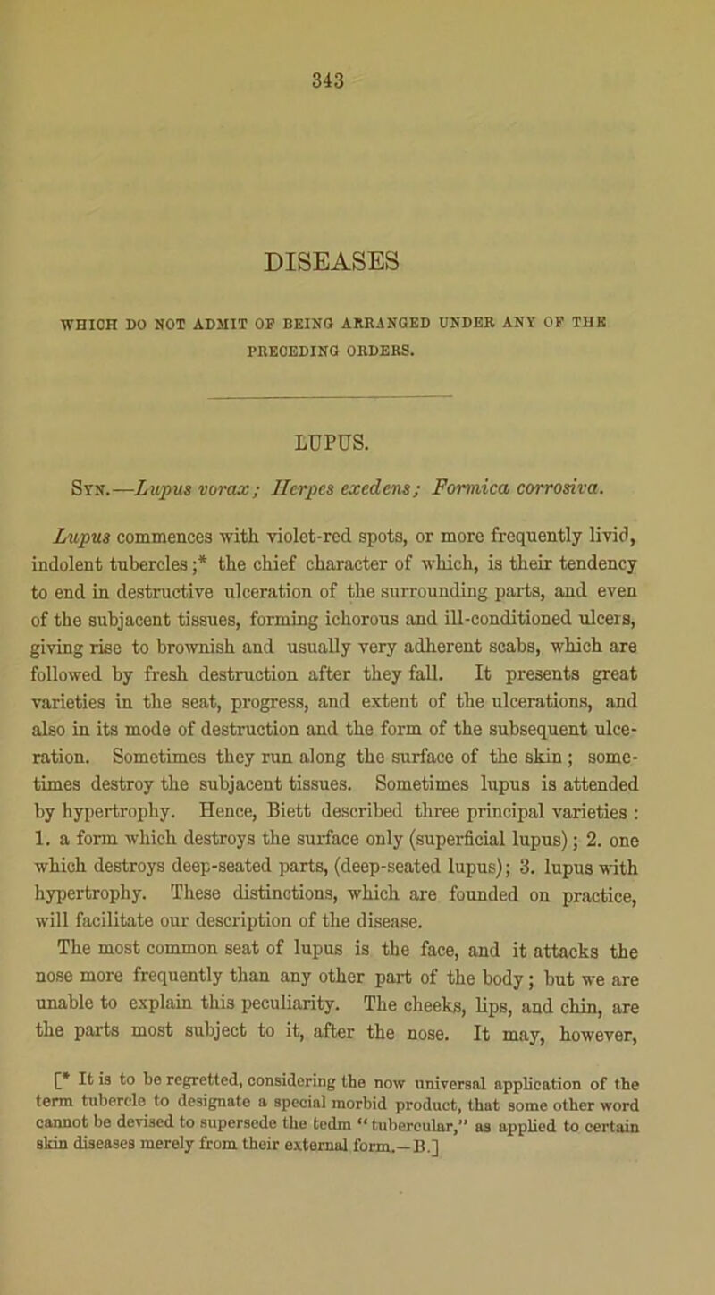 DISEASES WHICH DO MOT ADMIT OP BEING ARRANGED UNDER ANY OF THE PRECEDING ORDERS. LUPUS. S y n.—Lupus vorax; Herpès exedens; Formica corrosiva. Lupus commences with violet-red spots, or more frequently livid, indolent tubercles ;* the chief cliaracter of winch, is their tendency to end in destructive ulcération of the surrounding parts, and even of the subjacent tissues, forming ichorous and ill-conditioned ulcers, giving rise to brownish and usually very adhèrent scabs, whieh are followed by fresh destruction after they fall. It présents great varieties in the seat, progress, and estent of the ulcérations, and also in its mode of destruction and the form of the subséquent ulcé- ration. Sometimes they run along the surface of the skin ; some- times destroy the subjacent tissues. Sometimes lupus is attended by hypertrophy. Hence, Biett described three principal varieties : 1. a form which destroy s the surface only (superficiel lupus) ; 2. one whieh destroys deep-seated parts, (deep-seated lupus) ; 3. lupus with hypertrophy. These distinctions, which are founded on practice, will facilitate our description of the disease. The most common seat of lupus is the face, and it attacks the nose more frequently than any other part of the body ; but we are unable to explain this peculiarity. The cheeks, lips, and cliin, are the parts most subject to it, after the nose. It may, however, f* It is to be regretted, eonsidering the now universal application of the terni tubercle to designato a spécial raorbid product, tbat sorae other word cannot be devised to supersede the tcdm 1 ‘ tubercular,” as applicd to certain skin diseases merely from their external form.—B.]