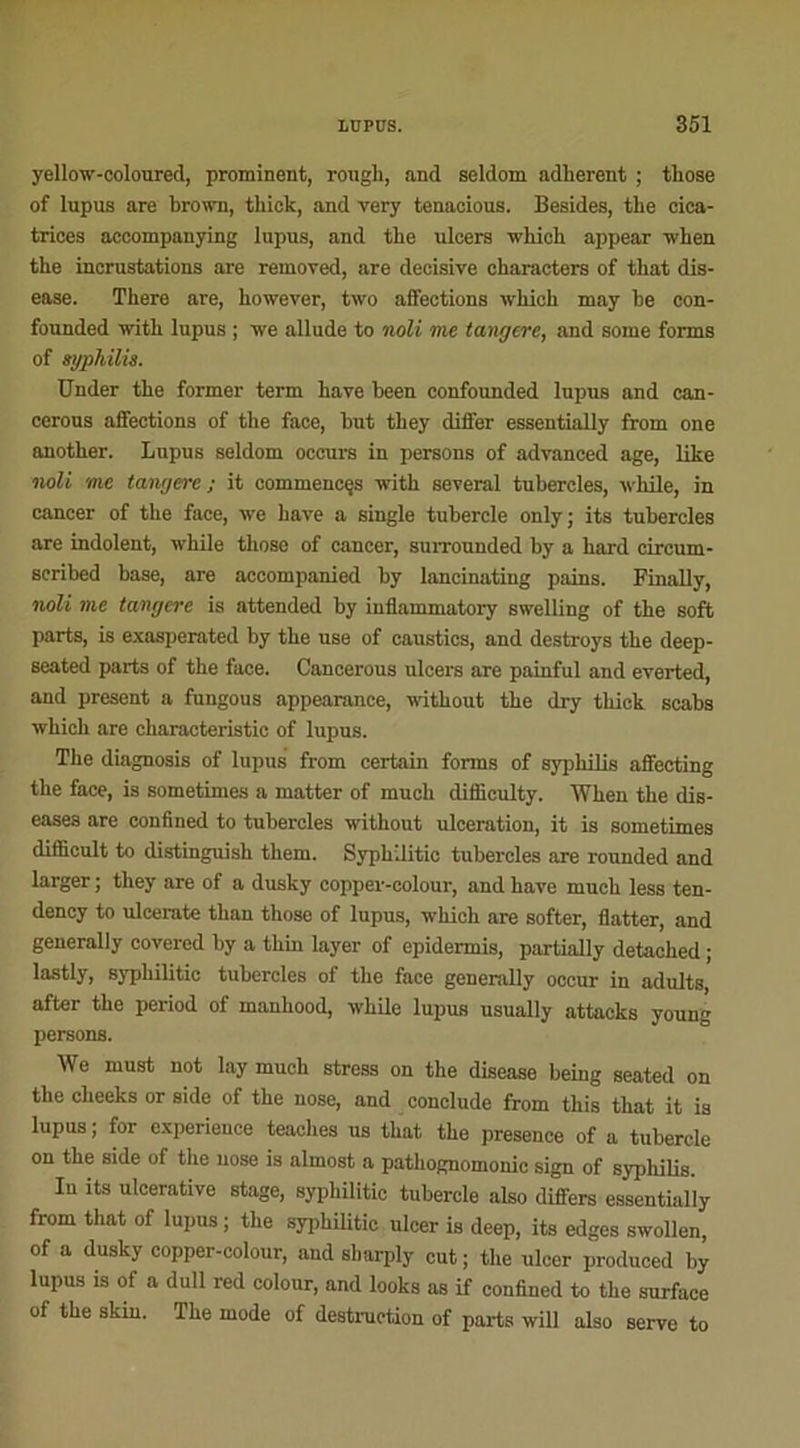 yellow-coloured, prominent, rougli, and seldom adhèrent ; those of lupus are brown, thick, and very tenacious. Besides, the cica- trices accompanying lupus, and the ulcers which appear when the incrustations are removed, are décisive characters of that dis- ease. There are, however, two affections which may he con- founded with lupus ; we allude to noli me tangere, and some fonns of syphilis. Under the former term hâve been confounded lupus and can- cerous affections of the face, but they differ essentially from one another. Lupus seldom oceurs in persons of advanced âge, like noli me tangere; it commences with several tubercles, while, in cancer of the face, we bave a single tuhercle only; its tubercles are indolent, while those of cancer, surrounded by a hard circum- scribed base, are accompanied hy lancinating pains. Finally, noli me tangere is attended hy inflammatory swelling of the soft parts, is exasperated by the use of caustics, and destroys the deep- seated parts of the face. Cancerous ulcers are painful and everted, and présent a fungous appearance, without the dry thick scahs which are characteristie of lupus. The diagnosis of lupus from certain fonns of syphilis affecting the face, is sometimes a matter of mucli difliculty. When the dis- euses are confined to tubercles without ulcération, it is sometimes difficult to distinguish them. Syphilitic tubercles are rounded and larger ; they are of a dusky copper-colour, and hâve much less ten- dency to uleerate than those of lupus, which are softer, flatter, and generally covered by a thin layer of epidermis, partially detached ; lastly, syphilitic tubercles of the face generally occur in adults, after the period of manhood, while lupus usually attacks young persons. We must not lay much stress on the disease heing seated on the cheeks or side of the nose, and conclude from this that it is lupus; for expérience teaches us that the presence of a tuhercle on the side of the nose is almost a pathognomonic sign of syphilis. In its ulcerative stage, syphilitic tuhercle also differs essentially from that of lupus ; the syphilitic ulcer is deep, its edges swollen, of a dusky copper-colour, and sharply eut ; the ulcer produced hy iupus is of a dull red colour, and looks as if confined to the surface of the skin. The mode of destruction of parts will also serve to