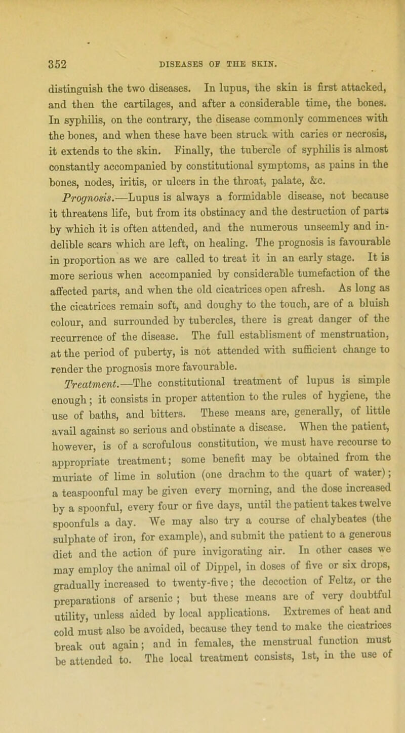 distinguish the two diseases. In lupus, the skin is first attacked, and then the cartilages, and after a considérable time, the bones. In syphilis, on the contrary, the disease commonly commences with the bones, and when these hâve been struck with caries or neerosis, it extends to the skin. Finally, the tubercle of syphilis is almost constantly accompanied hy constitutional symptoms, as pains in the bones, nodes, iritis, or ulcers in the throat, palate, &c. Prognosis.—Lupus is always a formidable disease, not because it threatens life, but from its obstinacy and the destruction of parts by which it is often attended, and the numerous unseemly and in- delible scars which are left, on liealing. The prognosis is favourable in proportion as we are called to treat it in an early stage. It is more serious when accompanied hy considérable tuméfaction of the affeeted parts, and when the old cicatrices open afresh. As long as the cicatrices remain soft, and doughy to the touch, are of a bluish colour, and surrounded by tubercles, there is great danger of the récurrence of the disease. The full establisment of menstruation, at the period of puberty, is not attended with sufficient change to render the prognosis more favourable. Treatment.—The constitutional treatment of lupus is simple enough ; it consiste in proper attention to the rules of hygiene, the use of baths, and bitters. These means are, generally, of little avail against so serious and obstinate a disease. When the patient, however, is of a scrofulous constitution, we must hâve recourse to appropriate treatment; some benefit may be obtained from the muriate of lime in solution (one drachm to the quart of water) ; a teaspoonful may be given every morning, and the dose increased by a spoonful, every four or five days, until the patient takes twelve spoonfuls a day. We may also try a course of chalybeates (the sulphate of iron, for example), and submit the patient to a generous diet and the action of pure invigorating air. In other cases we may employ the animal oil of Dippel, in doses of five or six drops, gradually increased to twenty-five ; the décoction of Feltz, or the préparations of arsenic ; but these means are of very doubtfui utility, unless aided by local applications. Extrêmes of heat and cold must also be avoided, because they tend to make the cicatrices break out again; and in females, the menstrual function must be attended to. The local treatment consists, lst, in the use of