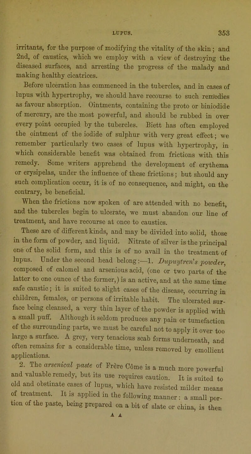irritants, for the pnrpose of modifying the vitality of the skin ; and 2nd, of canstics, which we employ with a view of destroying the diseased surfaces, and arresting the progress of the malady and making healthy cicatrices. Before ulcération has commenced in the tuhercles, and in cases of lupus with hypertrophy, we sliould hâve recourse to such rem'edies as favour absorption. Ointments, containing the proto or hiniodide of mercury, are the most powerful, and should he rubbed in over every point occupied by the tubereles. Biett has often employed the ointment of the iodide of sulphur with very great effect ; we remember particularly two cases of lupus with hypertrophy, in which considérable benefit was obtained from frictions with tliis remedy. Some writers apprehend the development of erythema or erysipelas, under the influence of these frictions ; but should any such complication occur, it is of no conséquence, and might, on the contrary, be bénéficiai. When the frictions now spoken of are attended with no benefit, and the tubereles begin to ulcerate, we must abandon our line of treatment, and hâve recourse at once to caustics. These are of different kinds, and may be divided into solid, those in the form of powder, and liquid. Nitrate of silver is the principal one of the solid form, and tliis is of no avail in the treatment of lupus. Under the second head belong:—1. Dupuytren's powder, composed of calomel and arsenious acid, (one or two parts of the latter to one ounce of the former,) is an active, and at the same time safe caustic, it is suited to slight cases of the disease, occurring in children, females, or persons of irritable habit. The ulcerated sur- face being cleansed, a very thin loyer of the powder is applied with a small puff. Although it seldom produces any pain or tuméfaction of the surrounding parts, we must be careful not to apply it over too largo a surface. A grey, very tenacious scab forms undemeath, and often remains for a considérable time, unless removed by emollient applications. 2. The arsenical paste of Frère Côme is a much more powerful and valuable remedy, but its use requires caution. It is suited to old and obstinate cases of lupus, which hâve resisted milder means of treatment. It is applied in the following manner : a small por- tion of the paste, being prepared on a bit of slate or china, is then A A