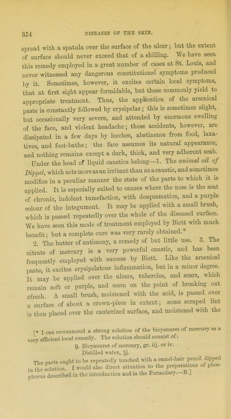 spread with a spatula over tlie surface of the ulcer ; but the extent of surface sliould never exceed that of a shilling. We hâve seen this remedy employed in a great number of cases at St. Louis, and never witnessed any dangerous constitution?!, symptoms produced by it. Sometimes, however, it excites certain local symptoms, that at first sight appear formidable, but these commonly yield to appropriate treatment. Thus, the application of the arsenical paste is constantly followed by erysipelas ; this is sometimes slight, but occasionally very severe, and attended by enormous swelling of the face, and violent headaclie; these accidents, however, are dissipated in a few days by leeches, abstinence from food, laxa- tives, and foot-baths ; the face assumes its natural appearance, and notliing remains except a dark, thick, and very adhèrent scab. Under the head of liquid caustics belong—1. The animal oü of Dippel, whieh acts more as an irritant tlian as a caustic, and sometimes modifies in a peculiar manner the State of the parts to which it is applied. It is especially suited to causes where the nose is the seat of chronic, indolent tuméfaction, with desquamation, and a purple colour of the integument. It may be applied with a small brush, which is passed repeatedly over the whole of the diseased surface. We hâve seen this mode of treatment employed by Biett with much benefit; but a complété cure was very rarely obtained.* 2 The butter of antimony, a remedy of but little use. 3. The nitrate of mercury is a very powerful caustic, and has been frequently employed with success by Biett. Like the arsenical paste, it excites erysipelatous inflammation, but in a minor degree. It may be applied over the ulcers, tubercles, and scars, which remain soft or purple, and seem on the point of breaking out afresh. A small brush, moistened with the acid, is passed over a surface of about a crown-piece in extent ; some scraped lmt is then plaeed over the cauterized surface, and moistened with the r* I can recommend a strong solution of the bicyanuret of mercury os a very efficient local remedy. The solution should consist of : Ij. Bicyanuret of mercury, gr. iij. or iv. Distilled water, 3j. The narts ought to be repeatedly touched with a camel-hair peneil dipped iu the solution. I would also direct attention to the préparations of phos- phorus described in the introduction and in the Formulary. B. J