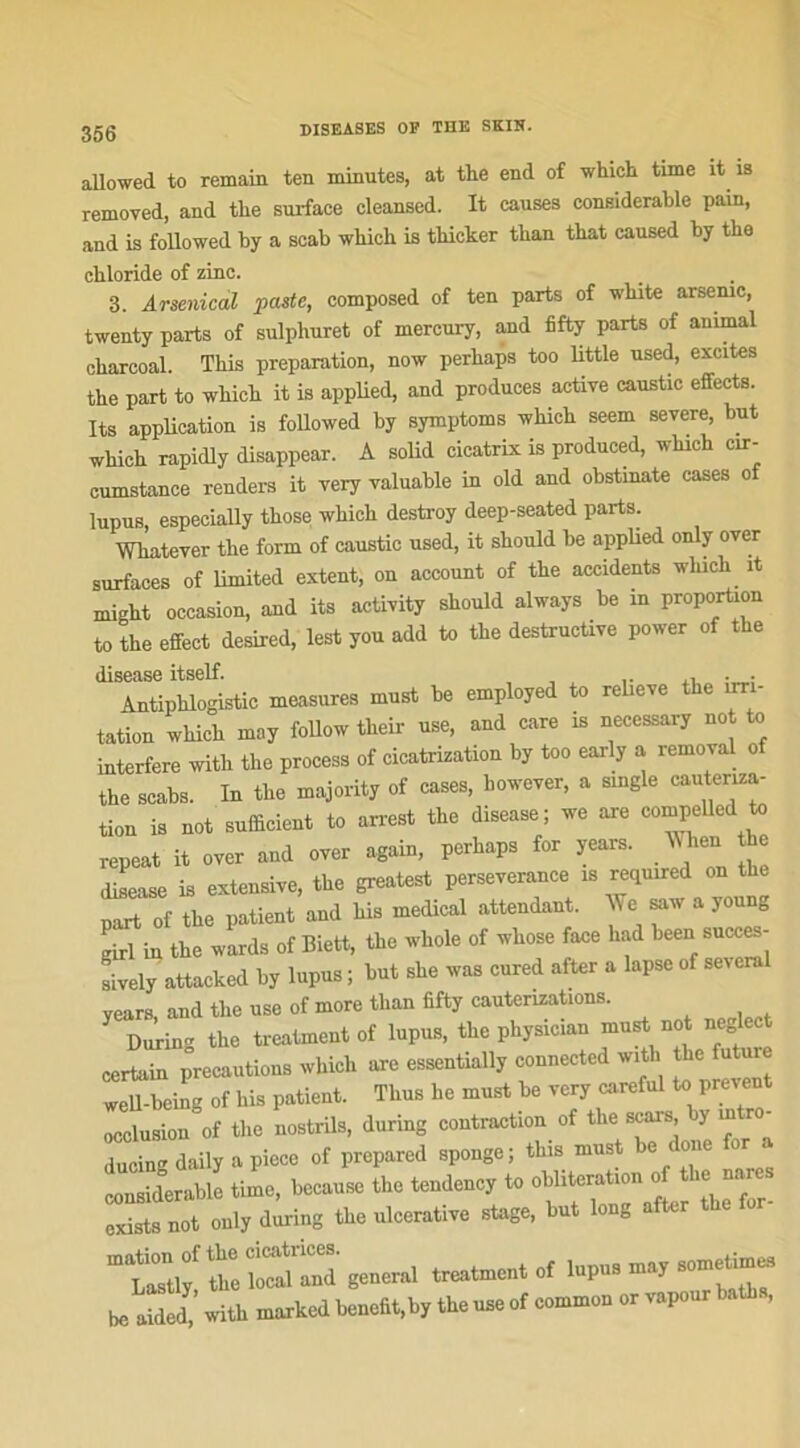 allowed to remain ten minutes, at the end of which time it is removed, and tlie surface cleansed. It causes considérable pain, and is followed by a scab winch is thicker tlian tkat caused by the cbloride of zinc. 3. Arsenical paste, composed of ten parts of white arsenic, twenty parts of sulpliuret of mercury, and fifty parts of animal ckarcoal. This préparation, now perhaps too little used, excites the part to which it is applied, and produces active caustic effects. Its application is followed by symptoms which seem severe, but which rapidly disappear. A solid cicatrix is produced, which cir- cumstance renders it very valuable in old and obstinate cases of lupus, espeeially those which destroy deep-seated parts. Whatever the form of caustic used, it should lie applied only over surfaces of limited extent, on account of the accidents which it might occasion, and its activity should always be in proportion to the effect desired, lest you add to the destructive power of the disease itself. , .. , . . Antiphlogistic measures must be employed to relieve the ut - tation which may follow their use, and care is necessary not to interfère witli the process of cicatrization by too early a removal o the scabs. In the majority of cases, however, a single cautenza- tion is not sufficient to arrest the disease; we are compellcd to repeat it over and over again, perhaps for years. When h disease is extensive, the greatest perseverance is required on part of the patient and bis medical attendant. We saw a young girl in the wards of Biett, the whole of whose face had been succes- aively attacked by lupus ; but she was cured after a lapse of several years, and the use of more tlian fifty cautérisations. During the trealment of lupus, the physicmn must not ne lec certain précautions which are essentially connectcd with the future well-being of his patient. Thus lie must be very careful to preveut occlusion of the nostrils, during contraction of the scars, y m ro ducing daily a piece of prepared sponge; this must be done for a considérable time, because the tendency to oblitération o ie naie. exists not only during the ulcerative stage, but long a t “trtiy' Z b^and' general treatment of lupus may sometimes be aÏÏ’ with marked benefit.by the use of commun or vapeur baths,