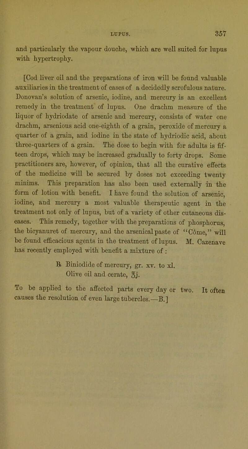 and particularly the vapour douche, whicli are well suited for lupus with hypertrophy. [Cod liver oil and the préparations of iron 1011 be found valuable auxiliaries in the treatment of cases of a decidedly scrofulous nature. Donovan’s solution of arsenic, iodine, and mercury is an excellent remedy in the treatment of lupus. One drachm measure of the liquor of hydriodate of arsenic and mercury, consists of water one drachm, arsenious acid one-eighth of a grain, peroxide of mercury a quarter of a grain, and iodine in the State of hydriodic acid, about three-quarters of a grain. The dose to begin with for adults is fif- teen drops, which may be increased gradually to forty drops. Some practitioners are, liowever, of opinion, that ail the curative effects of the medicine will be secured by doses not exceeding twenty minims. This préparation bas also been used extemally in the form of lotion with benefit. I hâve found the solution of arsenic, iodine, and mercury a most valuable therapeutic agent in the treatment not only of lupus, but of a variety of other cutaneous dis- eases. This remedy, together with the préparations of phosphorus, the bicyanuret of mercury, and the arsenicalpaste of “Côme,” will be found efficacious agents in the treatment of lupus. M. Cazenave has recently employed with benefit a mixture of : R Biniodide of mercury, gr. xv. to xl. Olive oil and cerate, gj. To be applied to the affected parts every day or two. It often causes the resolution of even large tubercles.—B.]