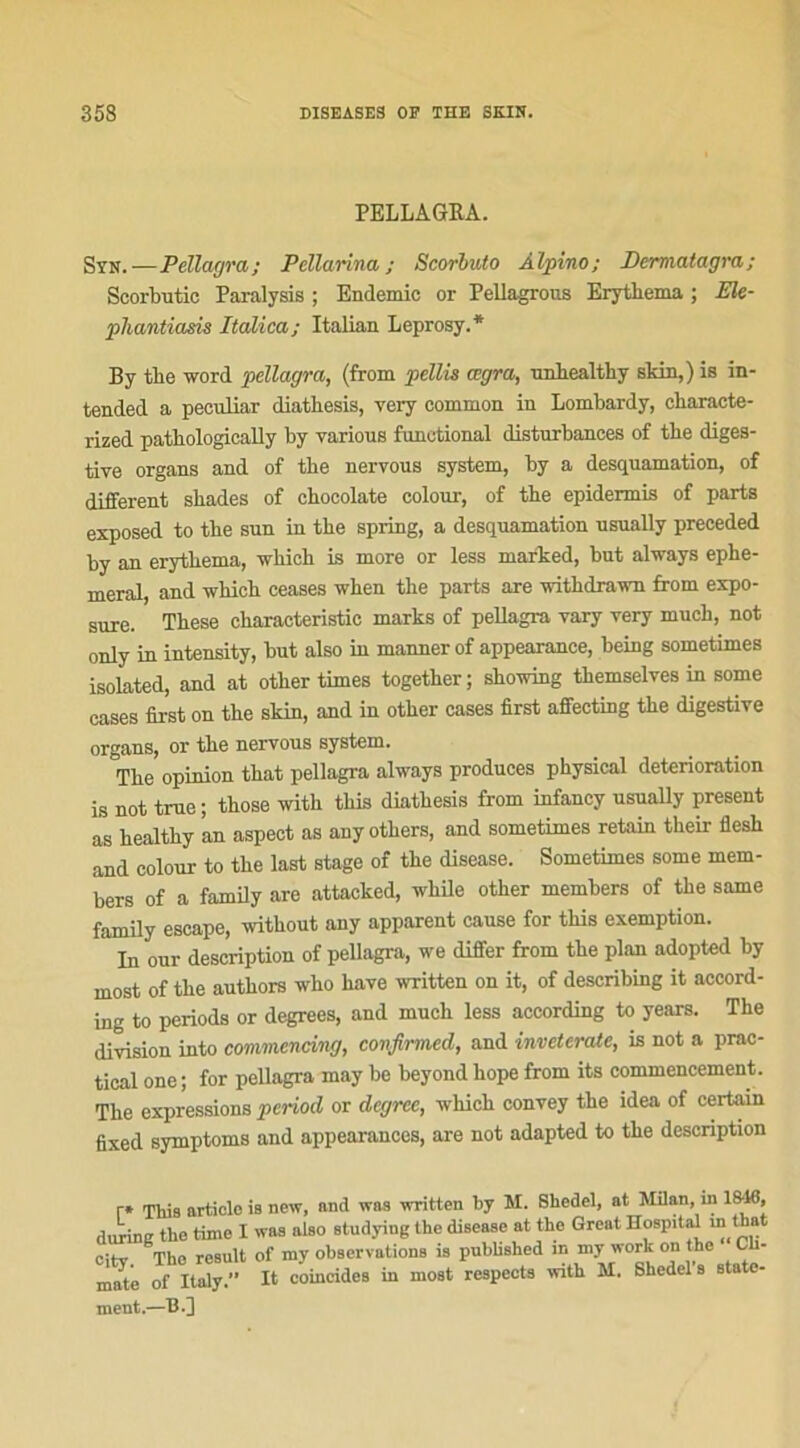 PELLAGEA. Syn.—Pellagra; Pellarina ; Scorbuto Àlpino; Dermatagra; Scorbutic Paralysis ; Endémie or Pellagrous Erythema ; Ele- pliantiasis Italica; Italian Leprosy.* By tlie word pellagra, (from pellis œgra, nnliealtliy skin,) is in- tended a peenliar diathesis, very common in Lombardy, characte- rized patliologieally by yarious fonetional disturbances of tbe diges- tive organs and of the nervous System, by a desquamation, of different sbades of chocolaté colour, of tbe epidermis of parts exposed to tbe sun in tbe spring, a desquamation usually preceded by an erythema, whieh is more or less marked, but always ephe- meral, and which ceases wben tbe parts are withdrawn from expo- sure. Tbese characteristic marks of pellagra vary very much, not only in intensity, but also in mannerof appearance, being sometimes isolated, and at otber times together ; showing tbemselves m some cases first on tbe skin, and in otber cases first affecting tbe digestive organs, or tbe nervous System. Tbe opinion tbat pellagra always produces pbysical détérioration is not true ; tbose witb this diathesis from infancy usually présent as bealtby an aspect as anyotbers, and sometimes retain tkeir flesh and colour to tbe last stage of tbe disease. Sometimes some mem- bers of a family are attacked, while otber members of tbe same family escape, without any apparent cause for this exemption. In our description of pellagra, we differ from tbe plan adopted by most of tbe authors who hâve written on it, of describing it accord- ing to periods or degrees, and much less according to years. The division into commcnâng, confirmed, and inveterate, is not a prac- tical one ; for pellagra may be beyond bope from its commencement. The expressions period or dcgrce, which convey the idea of certain fixed symptoms and appearances, are not adapted to tbe description r* This article is new, and was written by M. Shedel, at Milan, in 1846, durine the time X was also studying the disease at the Great Hospital m that City. The result of my observations is pubhshed m^my Work on^th° C - mate of Italy.” It coincides in most respects with M. Shedel s state- ment.—H.]