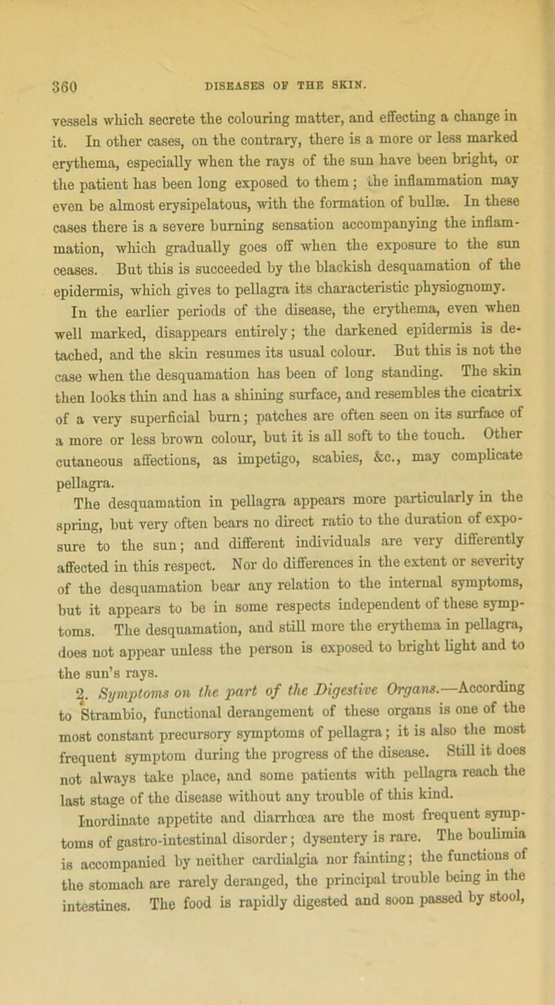 vessels wkick secrete the colouring matter, and effecting a change in it. In other cases, on the contrary, there is a more or less marked erythema, especially when the rays of the sun hâve been bright, or the patient has been long exposed to them ; ùhe inflammation may even be almost erysipelatous, with the formation of bullæ. In these cases there is a severe burning sensation accompanying the inflam- mation, which gradually goes off when the exposure to the sun ceases. But this is succeeded by the blackish desquamation of the epidermis, which gives to pellagra its characteristic physiognomy. In the earlier periods of the disease, the erythema, even when well marked, disappears entirely; the darkened epidermis is de- tached, and the skin résumés its usual colour. But this is not the case when the desquamation has been of long standing. The skin then looks thin and has a shilling surface, and resembles the cicatrix of a very superficial bum ; patches are often seen on its surface of a more or less brown colour, but it is ail soft to the touch. Other cutaneous affections, as impétigo, scabies, &c., may complicate pellagra. The desquamation in peUagra appears more particularly in the spring, but very often bears no direct ratio to the duration of expo- sure to the sun; and different individuals are very differently affected in this respect. Nor do différences in the extent or severity of the desquamation bear any relation to the internai symptoms, but it appears to be in some respects independent of these symp- toms. The desquamation, and stiü more the erythema in pellagra, does not appear unless the person is exposed to bright light and to the sun’s rays. 2. Symptoms on the part of tlie Digestive Organe.—According to Strambio, funetional dérangement of these organs is one of the most constant precursory symptoms of pellagra ; it is also the most frequent symptom during the progress of the disease. Still it does not always take place, and some patients with pellagra reach the last stage of the disease without any trouble of this kind. Inordinate appetite and diarrkœa are the most frequent symp- toms of gastro-intestinal disorder ; dysentery is rare. The boulimia is accompanied by neither cardialgia nor fainting ; the functions of the stomach are rarely deranged, the principal trouble being m the intestines. The food is rapidly digested and soon passed by stool,