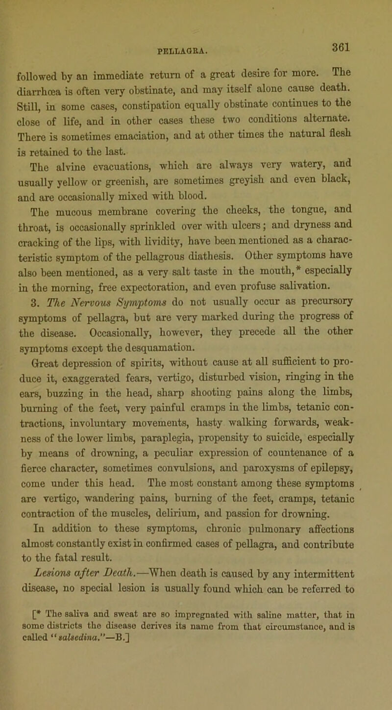 followed by an immédiate return of a great desire for more. Tlie diarrhœa is often very obstinate, and may itself alone cause death. Still, in some cases, constipation equally obstinate continues to the close of life, and in other cases these two conditions altemate. There is sometimes émaciation, and at other times the natural flesh is retained to the last. The alvine évacuations, which are always very watery, and usually yellow or greenish, are sometimes greyish and even black, and are occasionally mixed with blood. The mucous membrane covering the cheeks, the tongue, and throat, is occasionally sprinkled over with ulcers ; and dryness and cracking of the lips, with lividity, hâve been inentioned as a charac- teristic symptom of the pellagrous diathesis. Other symptoms hâve also been mentioned, as a very sait taste in the mouth,* especially in the moming, free expectoration, and even profuse salivation. 3. The Nervous Symptoms do not usually occur as precursory symptoms of pellagra, but are very marked during the progress of the disease. Occasionally, however, they précédé ail the other symptoms except the desquamation. Grreat dépréssion of spirits, without cause at ail suificient to pro- duce it, exaggerated fears, vertigo, disturbed vision, ringing in the ears, buzzing in the head, sharp shooting pains along the lirnbs, buming of the feet, very painful cramps in the limbs, tétanie con- tractions, involuntary movements, hasty walking forwards, weak- ness of the lower limbs, paraplegia, propensity to suicide, especially by means of drowning, a peculiar expression of countenance of a fierce character, sometimes convulsions, and paroxysms of epilepsy, corne under this head. The most constant among these symptoms are vertigo, wandering pains, buming of the feet, cramps, tétanie contraction of the muscles, delirium, and passion for drowning. In addition to these symptoms, chronic pulmonary affections almost constantly exist in confirmed cases of pellagra, and contribute to the fatal resuit. Lésions after Death.-—When death is caused by any intermittent disease, no spécial lésion is usually found which can be referred to The saliva and sweat are so impregnated with saline mat 1 ci-, that in some districts the disease dérives its name from that circumstance, and is called “ laUedina.—B.]