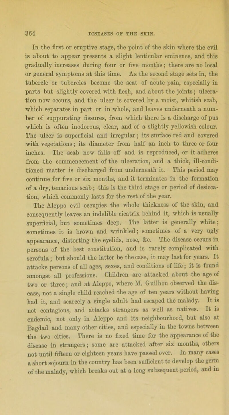 In tke first or eroptive stage, the point of tbe skin where the evil is about to appear présents a sligbt lentienlar eminence, and this gradually increases during four or five montbs ; tbere are no local or general symptoms at tbis time. As tbe second stage sets in, the tubercle or tubercles become tbe seat of acnte pain, especially in parts but sligktly covered with flesh, and about tbe joints ; ulcéra- tion now occurs, and tbe ulcer is covered by a moist, wkitish scab, which séparâtes in part or in whole, and leaves undemeatb a num- ber of suppurating fissures, from which tbere is a discharge of pus -which is often inodorous, clear, and of a slightly yellowish colour. Tbe ulcer is superficial and irregular ; its surface red and covered with végétations ; its diameter from balf an inch to three or four inehes. The scab now faits off and is reproduced, or it adhères from tbe commencement of tbe ulcération, and a tliick, ill-condi- tioned matter is discharged from underneatb it. This period may continue for five or six montbs, and it terminâtes in tbe formation of a dry, tenacious scab ; tbis is tbe third stage or period of desicca- tion, ■which commonly lasts for tbe rest of tbe year. Tbe Aleppo evil oceupies tbe whole tkickness of tbe skin, and consequently leaves an indelible cicatrix bebind it, which is usually superficial, but sometimes deep. Tbe latter is generally white; sometimes it is brown and wrinkled ; sometimes of a very ugly appearance, distorting tbe eyelids, nose, &c. Tbe disease occurs in persons of tbe best constitution, and is rarely complicated witb scrofula ; but sbould tbe latter be tbe case, it may lastfor years. It attacks persons of ail âges, sexes, and conditions of life ; it is found amongst ail professions. Ckildren are attacked about tbe âge of two or three ; and at Aleppo, where M. Guilhou observed tbe dis- ease, not a single ckild reacbed the âge of ten years witbout kaving had it, and scarcely a single adult bad escaped tbe malady. It is not contagious, and attacks strangers as well as natives. It is endemic, not only in Aleppo and its neigkbourkood, but also at Bagdad and many other cities, and especially in tbe towns between tbe two cities. Tbere is no fixed time for tbe appearance of tbe disease in strangers; some are attacked aftcr six montbs, others not until fifteen or eigbteen years bave passed over. In many cases a short sojourn in tbe country bas been sufficient to develop tbe gerrn of the malady, which breaks out at a long subséquent period, and in