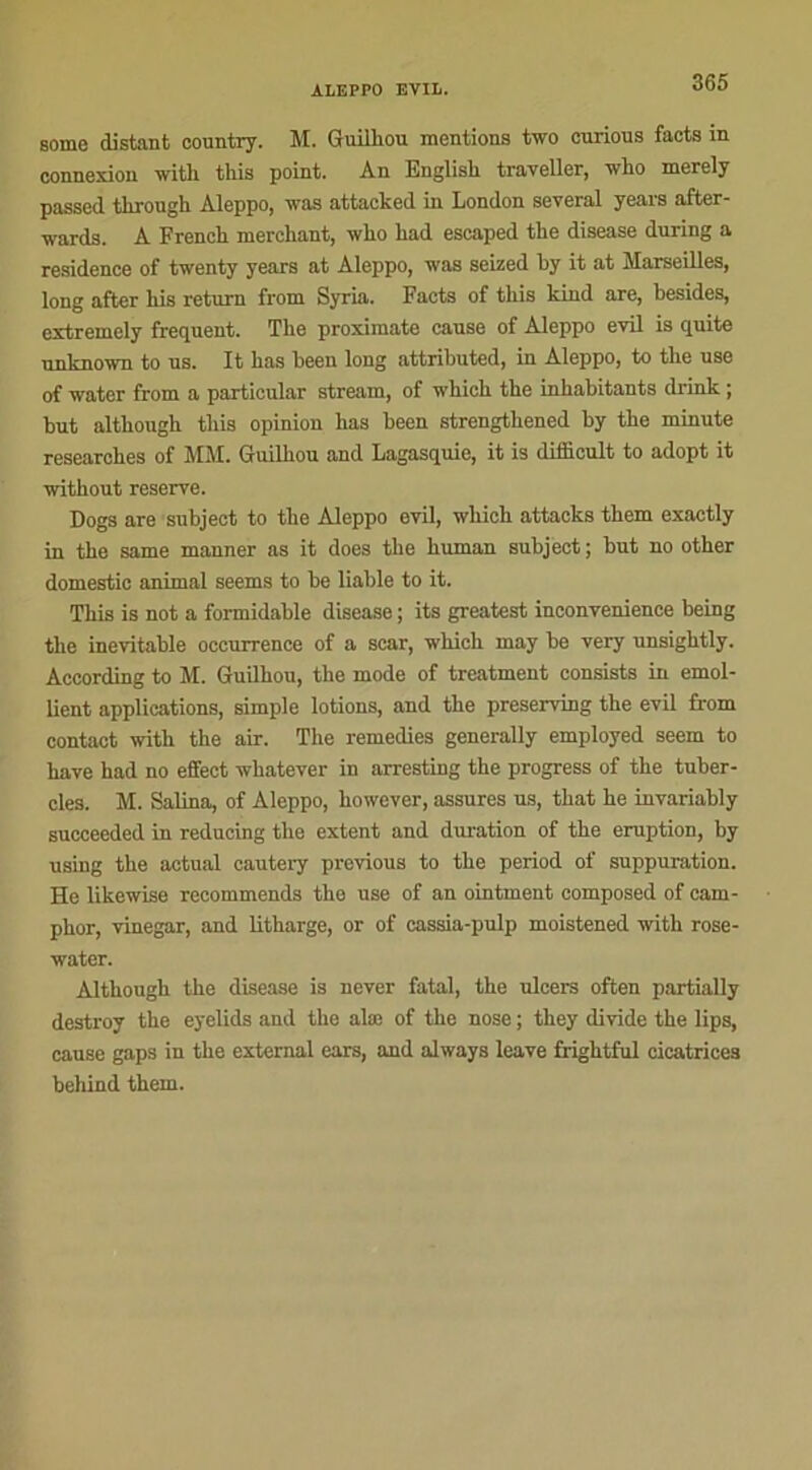 some distant country. M. Guilhou mentions two curious faets in connexion with tins point. An Englisk traveller, who rnerely passed through Aleppo, was attacked in London several years after- wards. A French merckant, wko kad escaped tke disease during a résidence of twenty years at Aleppo, was seized ky it at Marseilles, long after kis return from Syria. Facts of tkis kind are, besides, extremcly frequent. Tke proximate cause of Aleppo evil is quite unknown to us. It kas been long attributed, in Aleppo, to the use of water from a particular stream, of which tke inkabitants drink ; but althougk tkis opinion kas been strengtkened by the minute researches of MM. Guilkou and Lagasquie, it is difficult to adopt it without reserve. Dogs are subject to tke Aleppo evil, wkick attacks them exactly in tke same manner as it does tke kuman subject ; but no other domestic animal seems to be liable to it. Tkis is not a formidable disease ; its greatest inconvenience being tke inévitable occurrence of a scar, wkick may be very unsigktly. According to M. Guilhou, tke mode of treatment consista in émol- lient applications, simple lotions, and tke preserving tke evil from contact with the air. Tke remedies generally employed seem to kave kad no effect wkatever in arresting tke progress of the tuber- cles. M. Salina, of Aleppo, kowever, assures us, tkat ke invariably succeeded in reducing the extent and duration of tke éruption, by using tke actual cautery previous to tke period of suppuration. He likewise recommends the use of an ointment composed of cam- pkor, vinegar, and litharge, or of cassia-pulp moistened with rose- water. Althougk tke disease is never fatal, the ulcers often partially destroy tke eyelids and tke alœ of the nose ; tkey divide the lips, cause gaps in the external ears, and always leave frigktful cicatrices behind tkem.