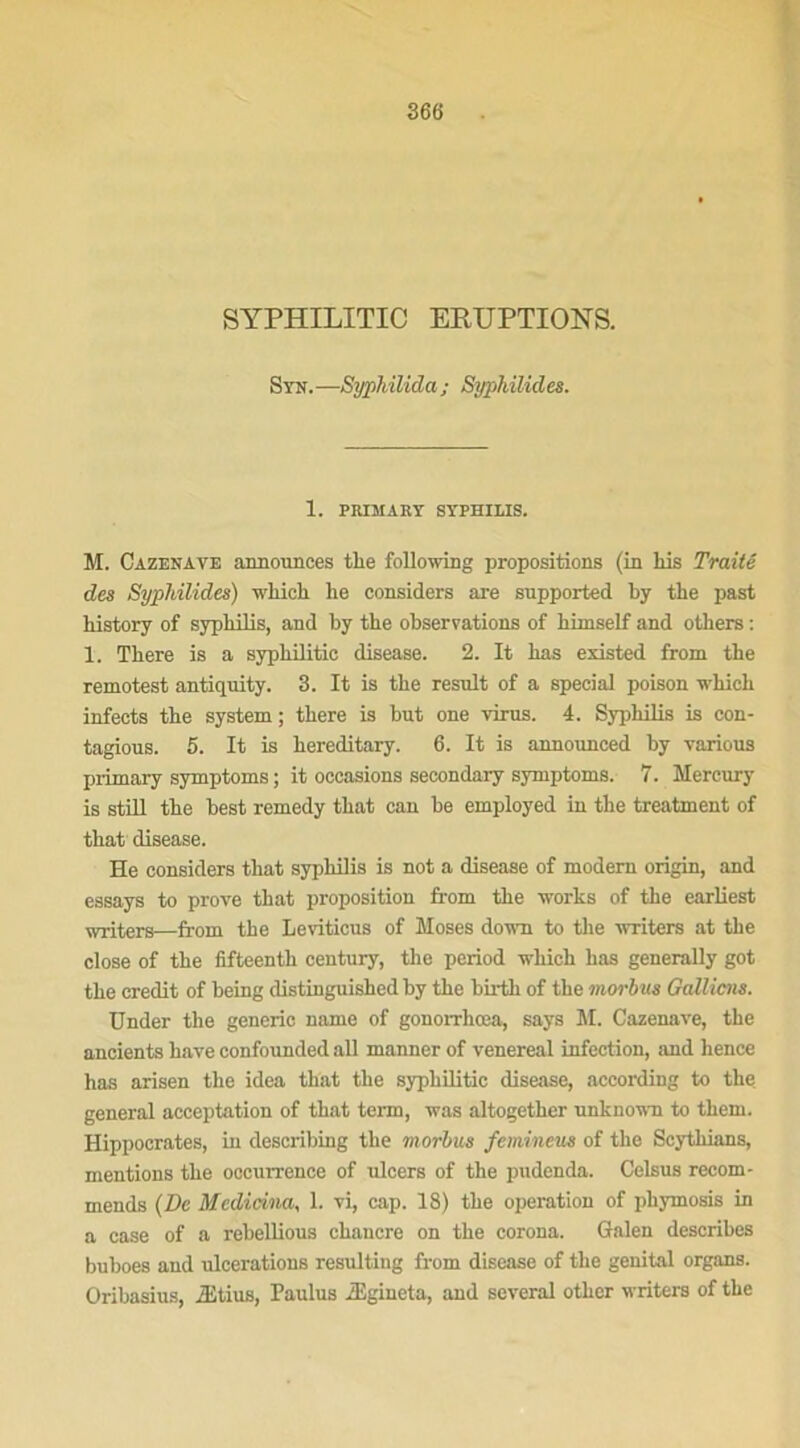 SYPHILITIC ERUPTIONS. Syn.—Syphilida; Syphilides. 1. PRIMARY SYPHILIS. M. Cazenave announces tlie following propositions (in Lis Traité des Syphilides) which lie considers are supported by the past liistory of syphilis, and by the observations of liimself and others : 1. There is a syphilitic disease. 2. It has existed from the remotest antiquity. 3. It is the resuit of a spécial poison which infects the System; there is but one virus. 4. Syphilis is con- tagious. 5. It is hereditary. 6. It is announced by various primary symptoms ; it occasions seeondary symptoms. 7. Mercury is still the best remedy that can be employed in the treatment of that disease. He considers that syphilis is not a disease of modem origin, and essays to prove that proposition lrom the Works of the earliest writers—from the Leviticus of Moses doivn to the writers at the close of the fifteentli century, the period which has generally got the crédit of being distinguished by the birth of the morbas Gallicns. Under the generic name of gonorrhœa, says M. Cazenave, the ancients hâve confounded ail manner of venereal infection, and hence has arisen the idea that the syphilitic disease, according to the general acceptation of that term, was altogether unknown to them. Hippocrates, in describing the morbus femineus of the Scytliians, mentions the occurrence of ulcers of the pudenda. Celsus recom- mends (De Medicina, 1. vi, cap. 18) the operation of pliymosis in a case of a rebellious chancre on the corona. Galen describes buboes and ulcérations resulting from disease of the génital organs. Oribasius, Ætius, Paulus Ægineta, and several otlicr writers of the