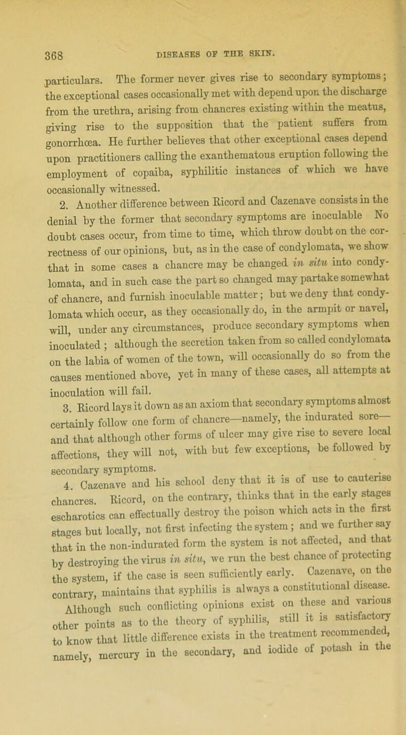 particulars. The former never gives rise to seeondary symptoms ; the exceptional cases oceasionally met with dépend upon the discharge from the urethra, arising from chancres existing within the meatus, giving rise to the supposition that the patient suffers from gonorrhœa. He further helieves that other exceptional cases dépend upon practitioners calling the exanthematous éruption following the employment of copaiha, syphilitic instances of which we hâve oceasionally witnessed. 2. Another différence hetween Ricord and Cazenave consists in the déniai by the former that seeondary symptoms are inoculable No doubt cases occur, from time to time, which throw doubt on the cor- reetness of our opinions, but, as in the case of condylomata, we show that in some cases a chancre may be changed in situ into condy- lomata, and in such case the partso changed may partake somewliat of chancre, and furnish inoculable matter; but wedeny that condy- lomata which occur, as they oceasionally do, in the armpit or navel, will, under any circumstances, produce seeondary symptoms when inoculated ; although the sécrétion taken from so called condylomata on the labia of women of the town, will oceasionally do so from the causes mentioned above, yet in many of these cases, ail attempts at inoculation will fail. 3 Ricord lays it down as an axiom that seeondary symptoms almost certainly follow one form of chancre-namely, the indurated sore- and that although other forms of ulcer may give rise to severe local affections, they will not, with but few exceptions, be followed by seeondary symptoms. . 4. Cazenave and his school deny that it is of use to cautérisé chancres. Ricord, on the contrary, thinks that in the early stages escharotics eau effectually destroy the poison which acts in the first stages but locally, not first infecting the System ; and we further say that in the non-indurated form the System is not affected, and that by destroying the virus in situ, we run the best chance of protecting the System, if the case is seen sufficiently early. Cazenave, ou the contrary, maintains that syphilis is always a constitutional disease. Although such conflicting opinions exist on these and various other points as to the theory of syphilis, still it is satisfactory to know that little différence exists in the treatment recommended, namely, mercury in the seeondary, and iodide of potash m the