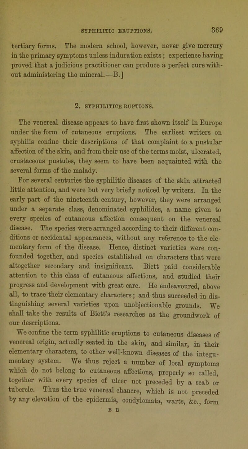 tertiary forms. Tlie modem school, liowever, never give mercury in the primary symptoms unless induration exista ; expérience liaving proved that a judicious practitioner can produce a perfect cure with- out administering the minerai.—B.] 2. SYPHIIiITICE RUPTIONS. The venereal disease appears to hâve first shown itself in Europe under the form of cutaneous éruptions. The earliest writers on syphilis confine their descriptions of that complaint to a pustular affection of the skin, and from their use of the terms moist, ulcerated, crastaceous pustules, they seem to hâve been acquainted with the several forms of the malady. For several centuries the syphilitic diseases of the skin attracted little attention, and were but very briefly noticed by writers. In the early part of the nineteenth century, liowever, they were arranged under a separate class, denominated syphilides, a name given to every species of cutaneous affection conséquent on the venereal disease. The species were arranged according to their different con- ditions or accidentai appearances, without any reference to the ele- mentary form of the disease. Hence, distinct varieties were con- founded together, and species established on characters that were altogether secondary and insignificant. Biett paid considérable attention to this class of cutaneous affections, and studied their progress and development with great care. He endeavoured, above ail, to trace their elementary characters ; and thus succeeded in dis- tinguishing several varieties upon unobjectionable grounds. We shall take the résulta of Biett’s researches as the groundwork of our descriptions. We confine the term syphilitic emptions to cutaneous diseases of venereal origin, actually seated in the skin, and similar, in their elementary characters, to other well-known diseases of the integu- mentary System. We thus reject a nnmber of local symptoms which do not belong to cutaneous affections, properly so called, together with every species of ulcer not preceded by a scab or tubercle. Thus the tme venereal chancre, which is not preceded by any élévation of the epidermis, condylomata, warts, &c., form B B