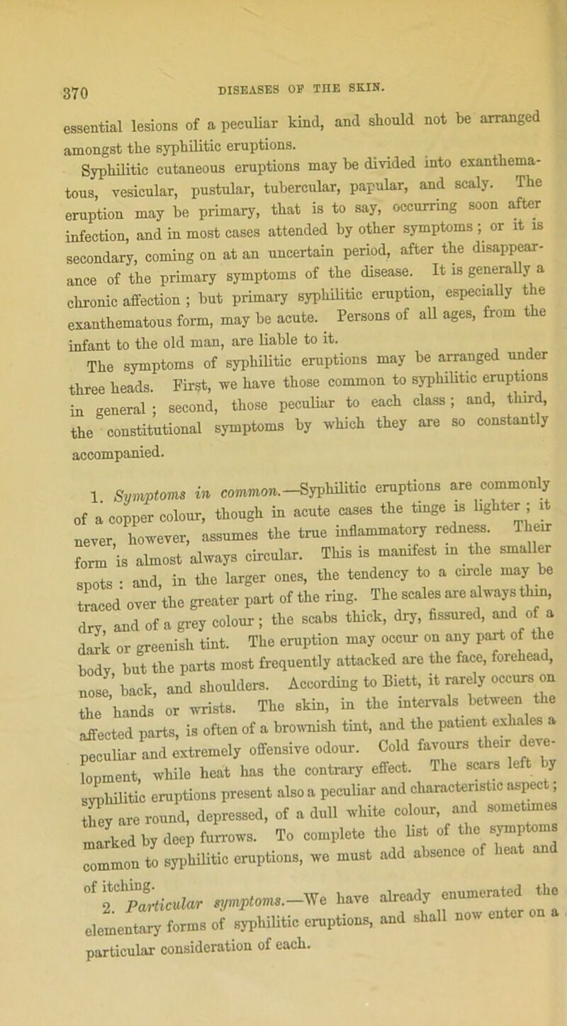 essential lésions of a peculiar kind, and should not be arranged amongst the sypbilitic éruptions. Sypliilitic cutaneous éruptions may be divided into exantkema- tous, vesicular, pustular, tubercular, papular, and scaly. The éruption may be primary, that is to say, occurring soon after infection, and in most cases attended by other symptoms ; or it is secondary, Corning on at an uncertain period, after the disappear- ance of the primary symptoms of the disease. It is generally a chronic affection ; but primary sypbilitic éruption, especially t e exanthematous form, may be acute. . Persons of ail âges, from the infant to the old man, are liable to it. The symptoms of sypbilitic éruptions may be arranged under three heads. First, we bave those common to sypbilitic éruptions in general ; second, those peculiar to each class ; and, tlurd, the constitutional symptoms by wliich they are so constantly accompanied. 1. Symptoms in common. -Syphilitic éruptions are commonly of a copper colour, though in acute cases the trnge is lighter i never, however, assumes the true inflammatory redness. Their form is almost always circular. This is mamfest m the smaller spots : and, in the larger ones, the tendency to a croie may be traced over the greater part of the ring The seules are always thin dry, and of a grey colour ; the scabs tluck, dry, fissured, and of a dark or greenish tint. The éruption may occur on any part of the bodv but the parts most frcquently attacked are the face, forehead, nosl’ back, and slmulders. According to Biett, it rarely occurs on the hands or wrists. The skin, in the intervals between the affected parts, is often of a brownisli tint, and the patient citea peculiar and extremely offensive odour. Cold favours their lopment, while beat bas tbe contrary effect. Tlie scars e y sJphilitic éruptions présent also a peculiar and cbaractenstic aspect, tbey are round, depressed, of a dull wbite colour, and sometunes marked by deep furrows. To complété the list of tlie symptoms common to syphilitic éruptions, we must add absence of beat and 0iTpLcular symptoms.—We hâve already enumerated the elementary forms of syphilitic éruptions, and sball now enter on a particular considération of each.