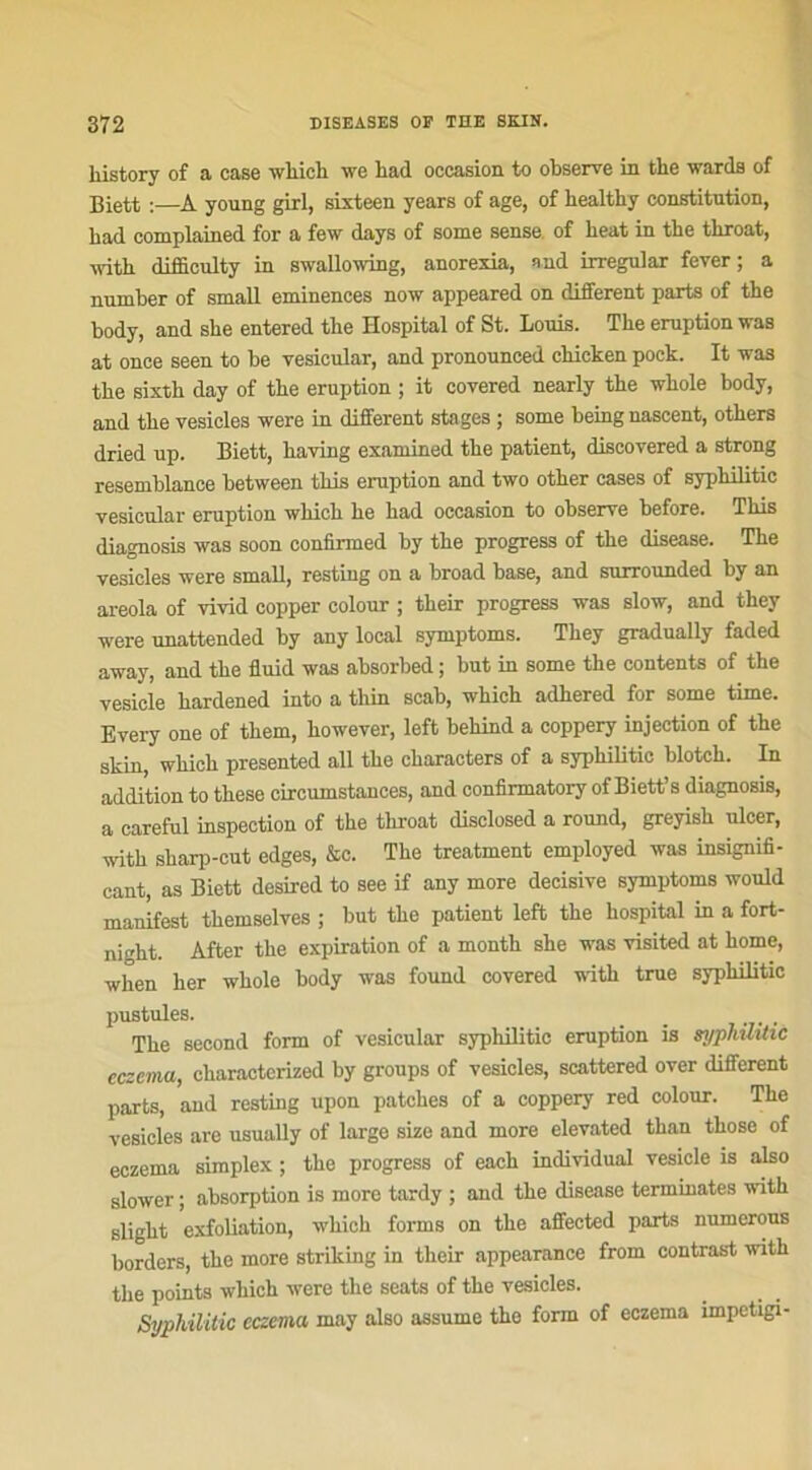 liistory of a case which we bad occasion to observe in tke wards of Biett :—A young girl, sixteen years of âge, of bealthy constitution, bad complained for a few days of some sense of heat in tbe tbroat, ■witb difficulty in swallowing, anorexia, and irreguiar fever ; a number of small eminences now appeared on different parts of the body, and sbe entered the Hospital of St. Louis. Tbe éruption was at once seen to be vesicular, and pronounced chieken pock. It was tbe sixtb day of tbe éruption ; it covered nearly tbe wbole body, and tbe vesicles were in different stages ; some being nascent, otbers dried up. Biett, having examined tbe patient, discovered a strong resemblance between tbis éruption and two otber cases of syphilitic vesicular éruption which be bad occasion to observe before. Tbis diagnosis was soon confirmed by tbe progress of tbe disease. Tbe vesicles were small, resting on a broad base, and surrounded by an areola of vivid copper colour ; tbeir progress was slow, and they were unattended by any local symptoms. Tbey gradually faded away, and tbe fluid was absorbed ; but in some the contents of the vesicle bardened into a thin scab, wbicb adkered for some time. Every one of tbem, bowever, left bekind a coppery injection of the skin, wbicb presented ail tbe cbaracters of a syphilitic blotcb. In addition to tbese circumstances, and confirmatory of Biett’s diagnosis, a careful inspection of tbe tbroat disclosed a round, greyisk ulcer, witb sbarp-cut edges, &c. The treatment employed was insignifi- cant, as Biett desired to see if any more décisive symptoms would manifest tbemselves ; but tbe patient left tbe hospital in a fort- night. After tbe expiration of a month sbe was visited at borne, when ber wbole body was found covered witb true syphilitic pustules. Tbe second form of vesicular syphilitic éruption is syphilitic eczema, ckaractcrized by groups of vesicles, scattered over different parts, and resting upon patebes of a coppery red colour. Tbe vesicles are usually of large size and more elevated tban tbose of eczema simplex ; tbe progress of eacb individual vesicle is also slower ; absorption is more tardy ; and tbe disease terminâtes with sligbt exfoliation, wbich forms on tbe affected parts numerous borders, tbe more striking in tbeir appearance from contrast witb the points which were tbe seats of tbe vesicles. Syphilitic eczema may also assume tbe form of eczema împetigi-