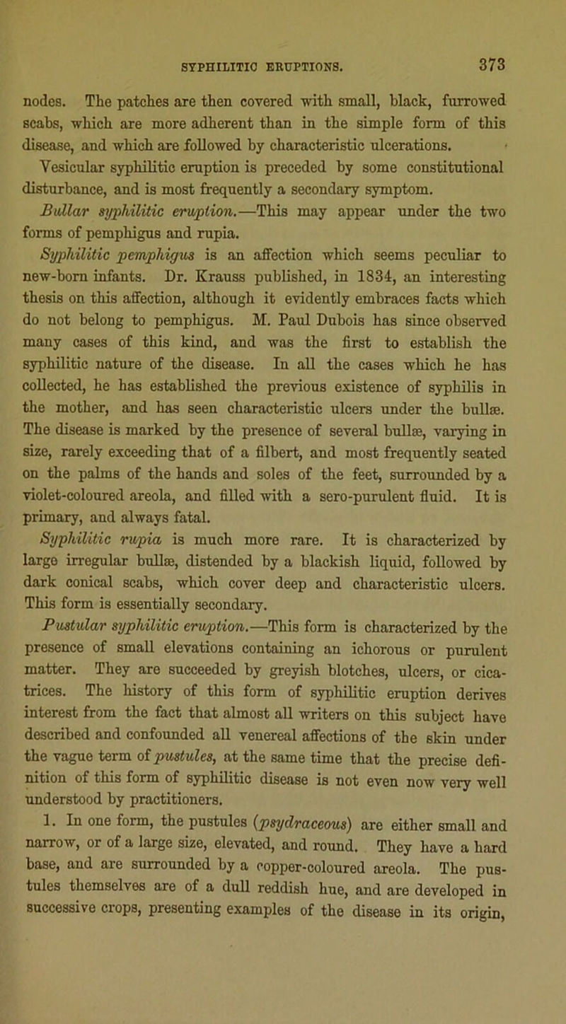 nodes. The patches are then covered with small, black, furrowed scabs, which are more adhèrent than in the simple form of this disease, and which are followed by ckaracteristic ulcérations. Vesicular syphilitio éruption is preceded by some constitutional disturbance, and is most frequently a secondary symptom. Bullar syphilitic éruption.—This may appear under the two forms of pemphigus and rupia. Syphilitic pemphigus is an affection which seems peculiar to new-bom infants. Dr. Krauss published, in 1834, an interesting thesis on this affection, although it evidently embraces facts which do not belong to pemphigus. M. Paul Dubois bas since observed many cases of this kind, and was the first to establish the syphilitic nature of the disease. In ail the cases which he has collected, he has established the previous existence of syphilis in the mother, and has seen characteristic ulcers under the bullæ. The disease is marked by the presence of several bullæ, varying in size, rarely exceeding that of a Albert, and most frequently seated on the palms of the hands and soles of the feet, surrounded by a violet-eoloured areola, and ûlled with a sero-purulent fluid. It is primary, and always fatal. Syphilitic rwpia is much more rare. It is characterized by large irregular bullæ, distended by a blackish liquid, followed by dark conical scabs, which cover deep and characteristic ulcers. This form is essentially secondary. Pustular syphilitic éruption.—This form is characterized by the presence of small élévations containing an ichorous or purulent matter. They are succeeded by greyish blotches, ulcers, or cica- trices. The history of this form of syphilitic éruption dérivés interest from the fact that almost ail writers on this subject hâve described and confounded ail venereal affections of the skin under the vague term of pustules, at the same time that the précisé deA- nition of this form of syphilitic disease is not even now very well understood by practitioners. 1. In one form, the pustules (psydraceous) are either small and narrow, or of a large size, elevated, and round. They hâve a hard base, and are surrounded by a oopper-coloured areola. The pus- tules themselves are of a dull reddish hue, and are developed in successive crops, presenting examples of the disease in its origin,